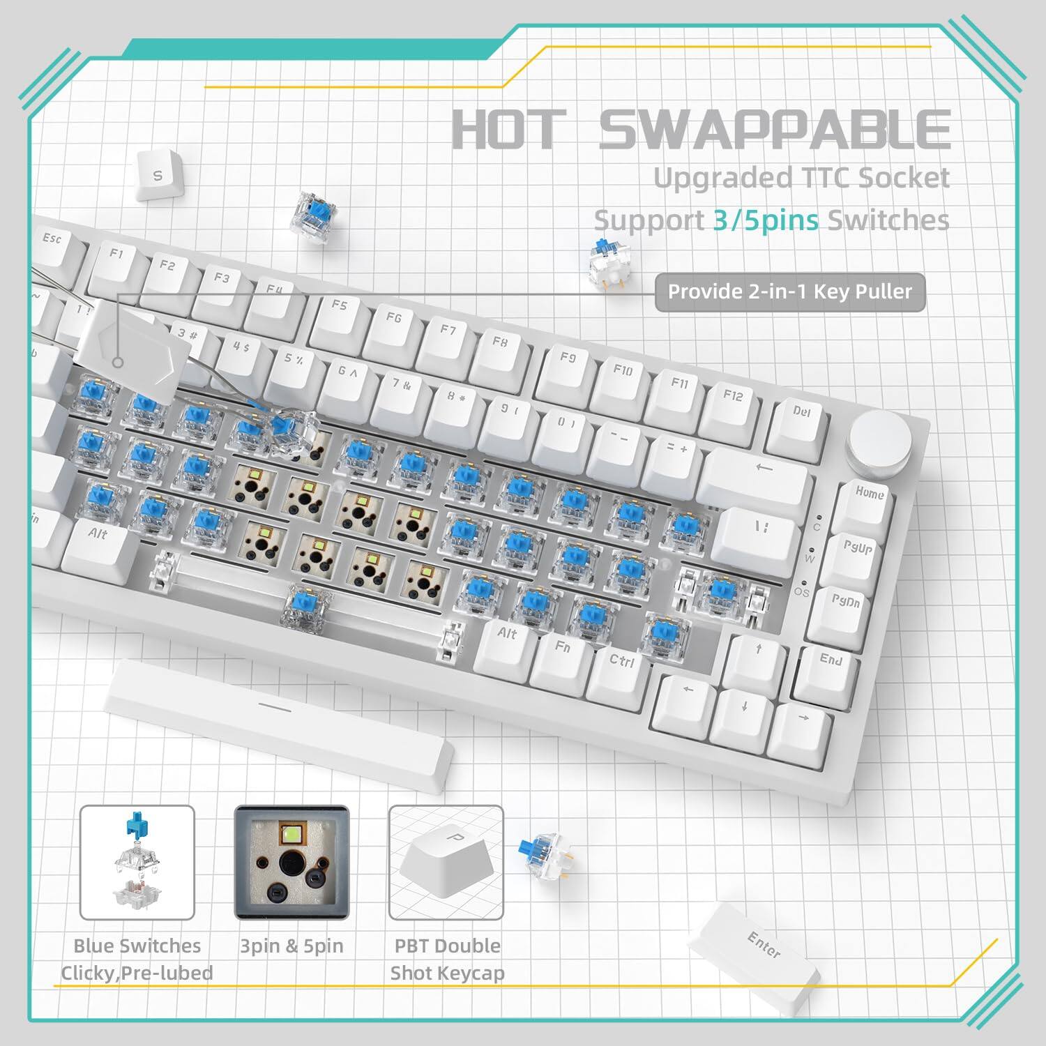 HOT SWAPPABLE  
Upgraded TTC Socket  
Support 3/5pins Switches  
Provide 2-in-1 Key Puller  

Blue Switches  
Clicky, Pre-lubed  

3pin & 5pin  

PBT Double Shot Keycap