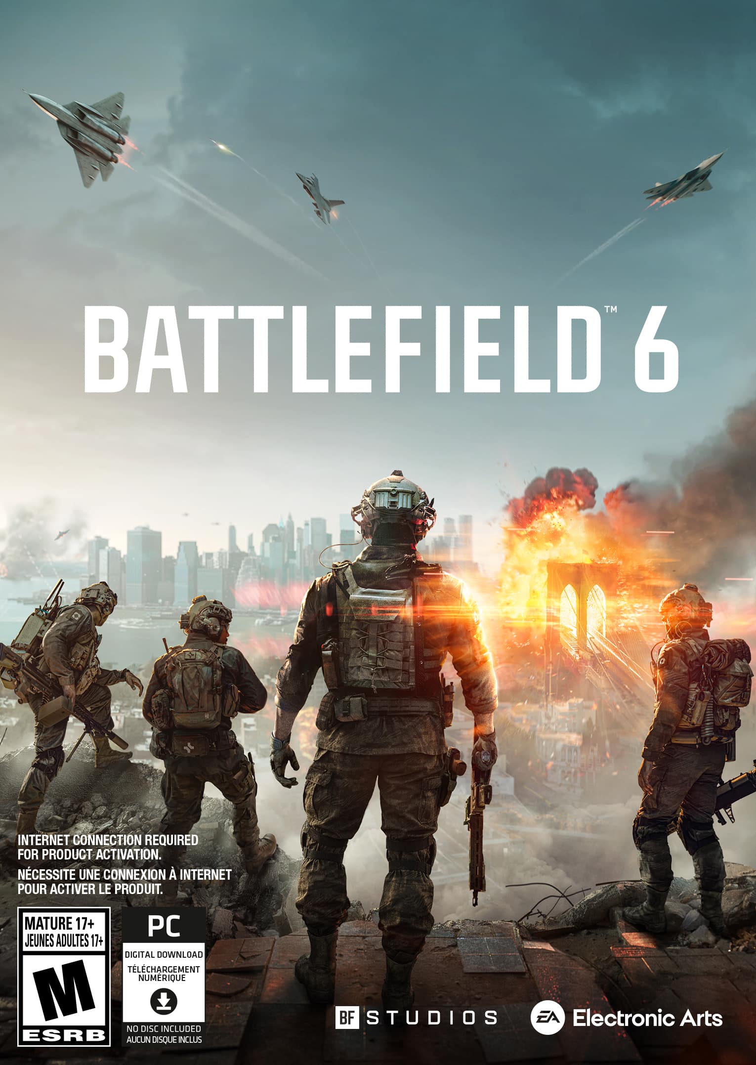 **BATTLEFIELD 6**
INTERNET CONNECTION REQUIRED FOR PRODUCT ACTIVATION.
NECESSITE UNE CONNEXION INTERNET POUR ACTIVER LE PRODUIT.
MATURE 17+
JEUNES ADULTES 17+
DIGITAL DOWNLOAD
TÉLÉCHARGEMENT NUMÉRIQUE
NO DISC INCLUDED
AUCUN DISQUE INCLUS
ESRB M
PC
BF STUDIOS
Electronic Arts