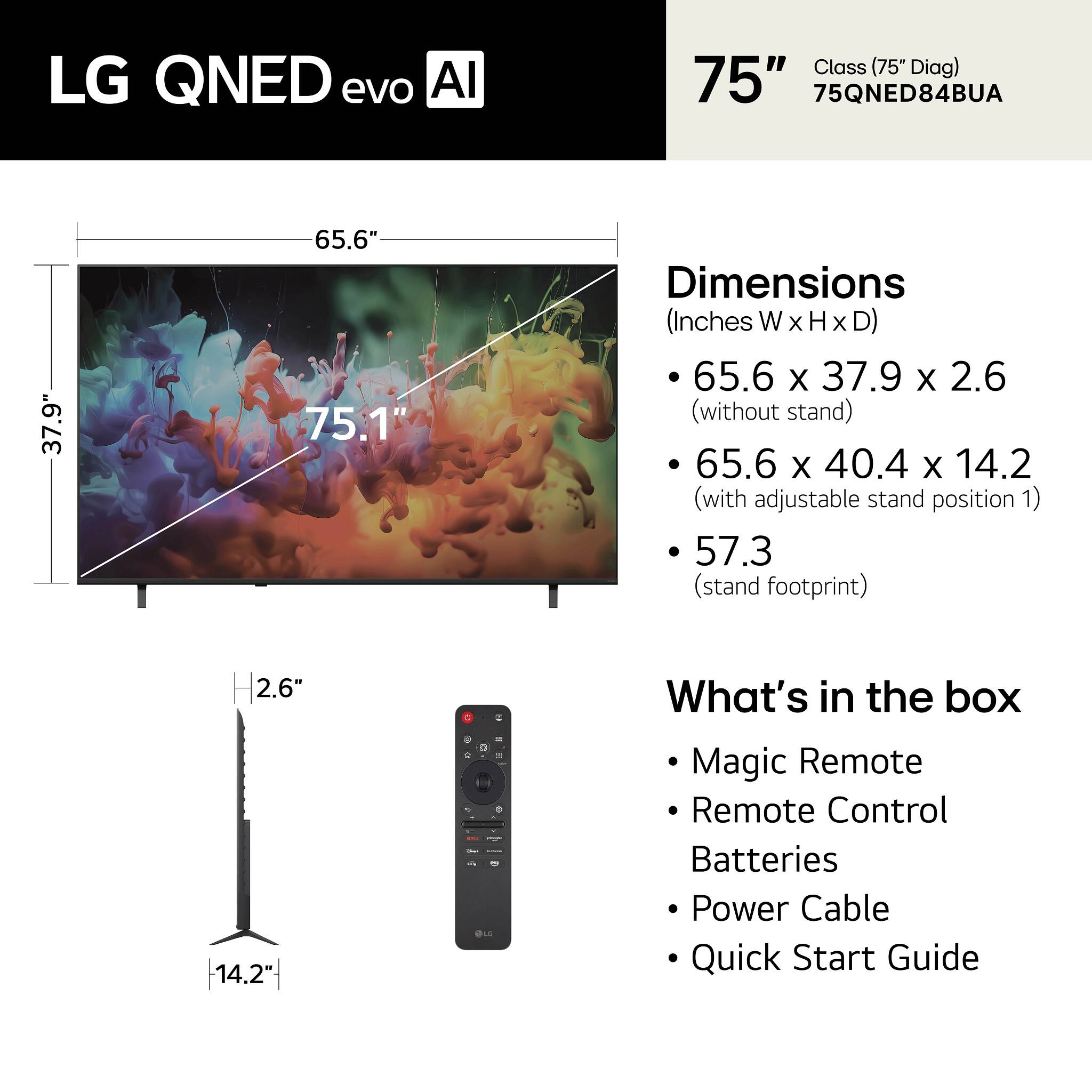 LG QNED evo AI Class (75" Diag) 75" 75QNED84BUA

Dimensions (Inches W x H x D)
- 65.6 x 37.9 x 2.6 (without stand)
- 65.6 x 40.4 x 14.2 (with adjustable stand position 1)
- 57.3 (stand footprint)

What's in the box
- Magic Remote
- Remote Control
- Batteries
- Power Cable
- Quick Start Guide