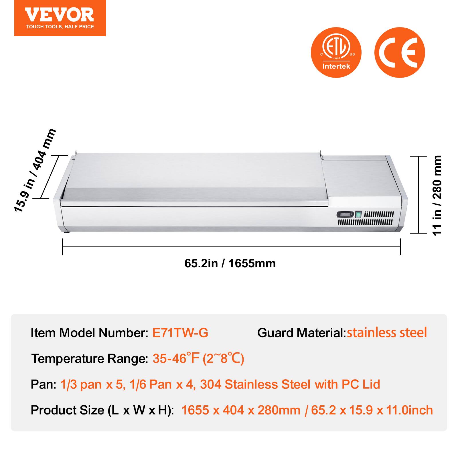 VEVOR  
TOUGH TOOLS, HALF PRICE  

ETL US Intertek CE  

Item Model Number: E71TW-G  
Temperature Range: 35-46°F (2~8°C)  
Pan: 1/3 pan x 5, 1/6 Pan x 4, 304 Stainless Steel with PC Lid  
Product Size (L x W x H): 1655 x 404 x 280mm / 65.2 x 15.9 x 11.0inch  

Guard Material: stainless steel  

1655mm  
65.2in / 1655mm  
15.9in / 404mm  
11in / 280mm