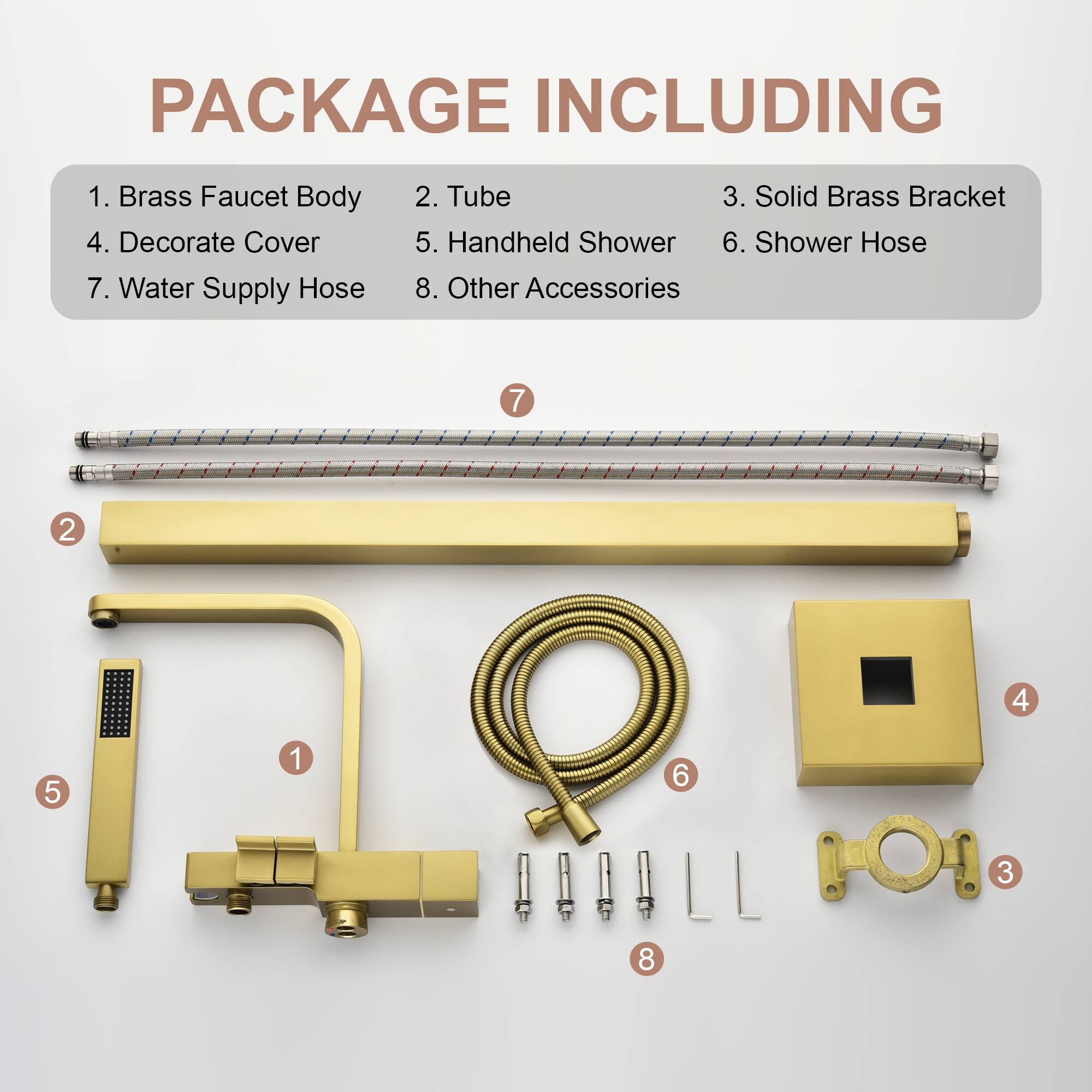 PACKAGE INCLUDING

1. Brass Faucet Body
2. Tube
3. Solid Brass Bracket
4. Decorate Cover
5. Handheld Shower
6. Shower Hose
7. Water Supply Hose
8. Other Accessories

7 2 4 5 1 6 3 8