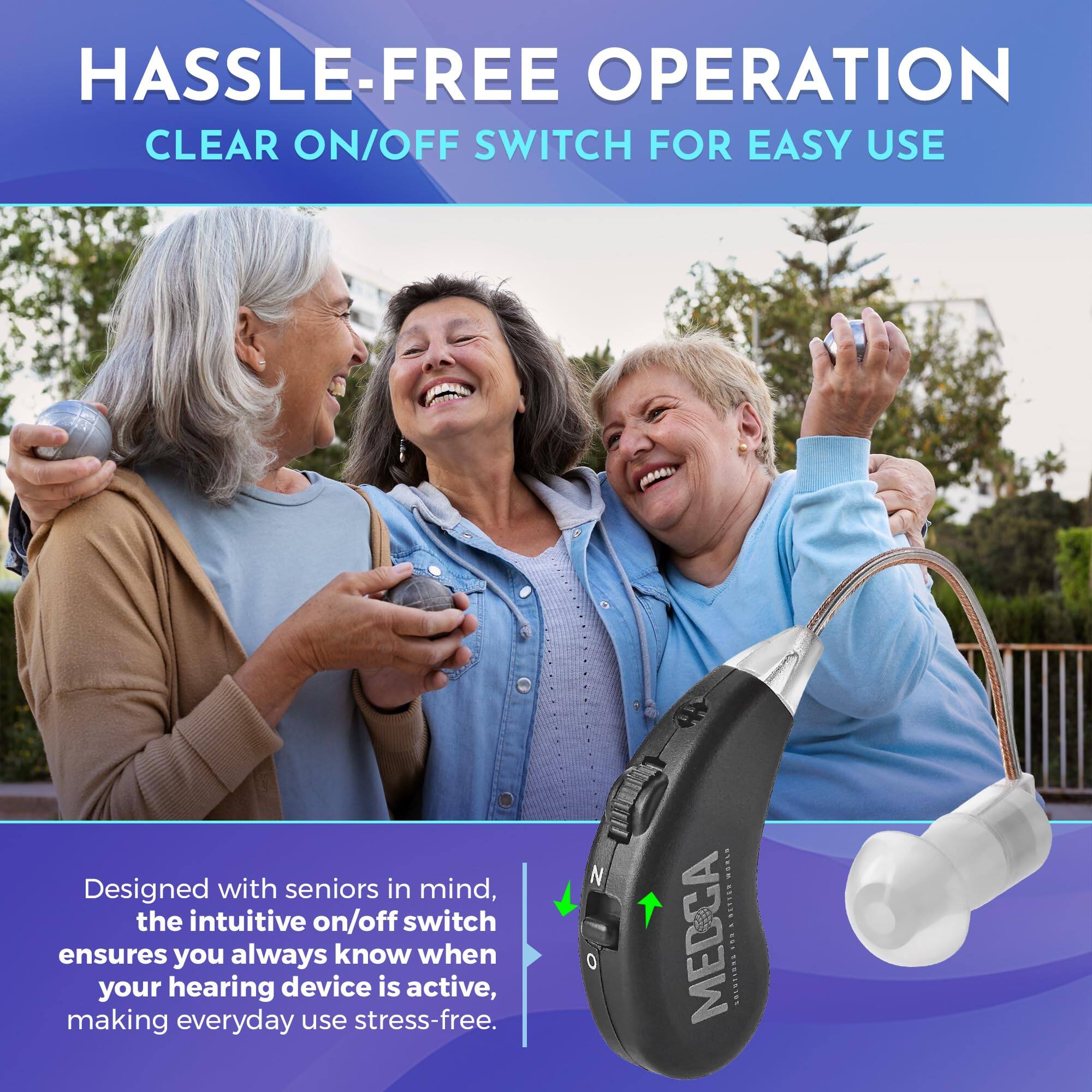 HASSLE-FREE OPERATION  
CLEAR ON/OFF SWITCH FOR EASY USE  

Designed with seniors in mind, the intuitive on/off switch ensures you always know when your hearing device is active, making everyday use stress-free.