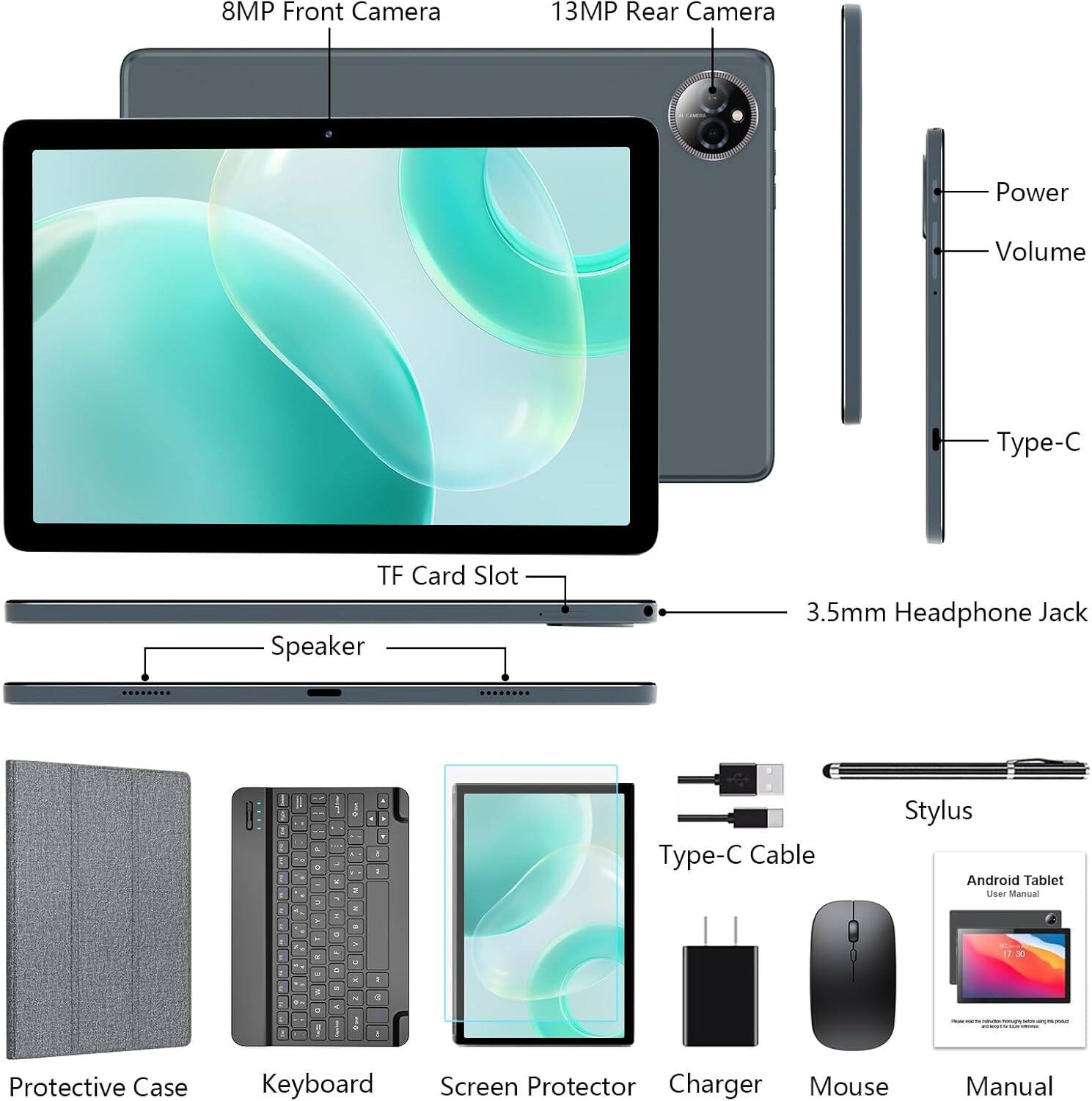 8MP Front Camera  
13MP Rear Camera  
Power  
Volume  
Type-C  
TF Card Slot  
Speaker  
3.5mm Headphone Jack  

Type-C Cable  
Stylus  
Android Tablet User Manual  
Protective Case  
Keyboard  
Screen Protector  
Charger  
Mouse  
Manual