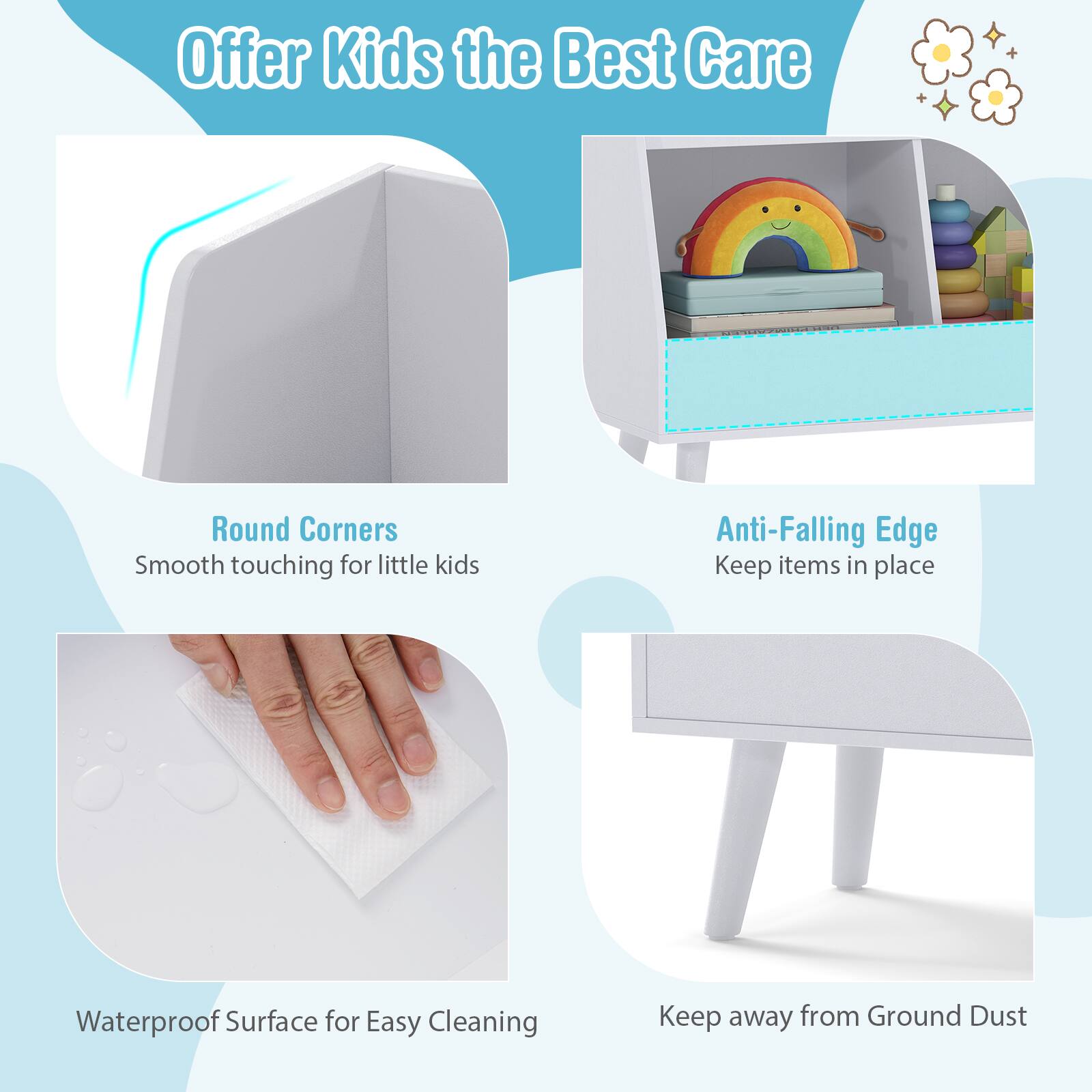 Offer Kids the Best Care

- Round Corners
  - Smooth touching for little kids

- Anti-Falling Edge
  - Keep items in place

- Waterproof Surface for Easy Cleaning

- Keep away from Ground Dust