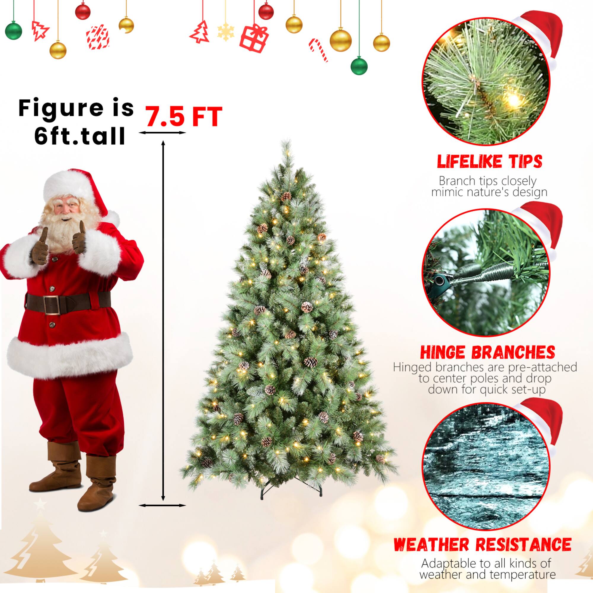 Figure is 7.5 FT  
6ft. tall  

LIFELIKE TIPS  
Branch tips closely mimic nature's design  

HINGE BRANCHES  
Hinged branches are pre-attached to center poles and drop down for quick set-up  

WEATHER RESISTANCE  
Adaptable to all kinds of weather and temperature