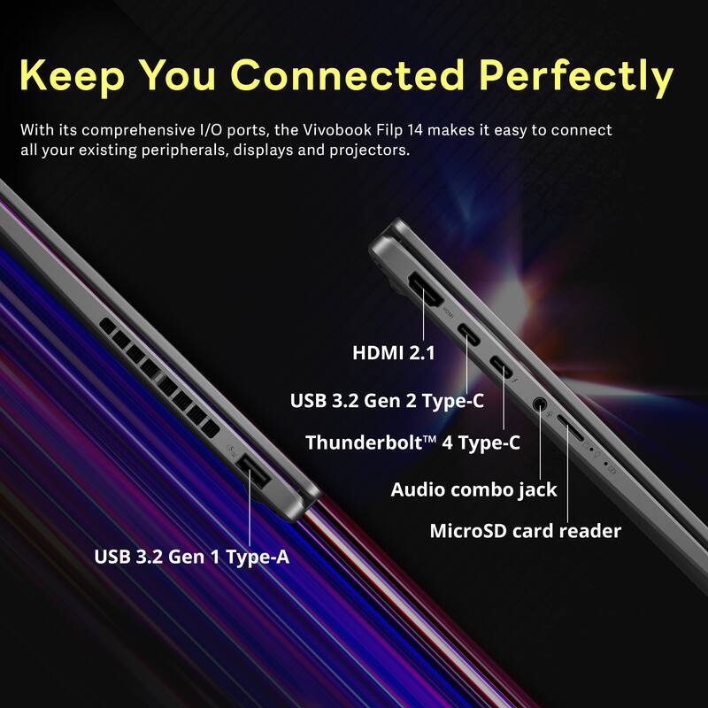 Keep You Connected Perfectly

With its comprehensive I/O ports, the Vivobook Flip 14 makes it easy to connect all your existing peripherals, displays and projectors.

- HDMI 2.1
- USB 3.2 Gen 2 Type-C
- Thunderbolt 4 Type-C
- Audio combo jack
- USB 3.2 Gen 1 Type-A
- MicroSD card reader