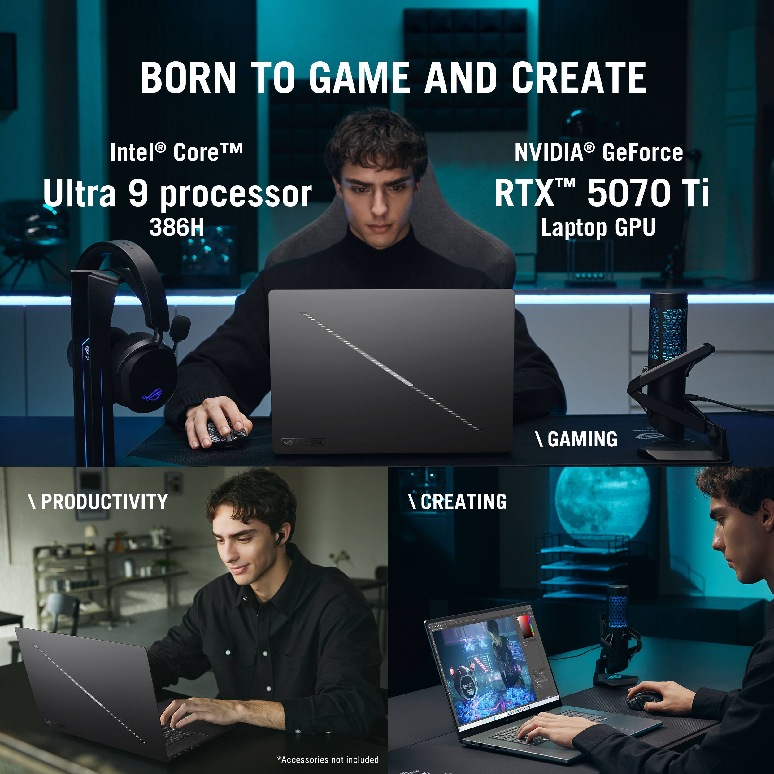 BORN TO GAME AND CREATE

Intel® Core™ Ultra 9 processor 386H

NVIDIA® GeForce RTX™ 5070 Ti Laptop GPU

\GAMING

\PRODUCTIVITY

\CREATING

*Accessories not included