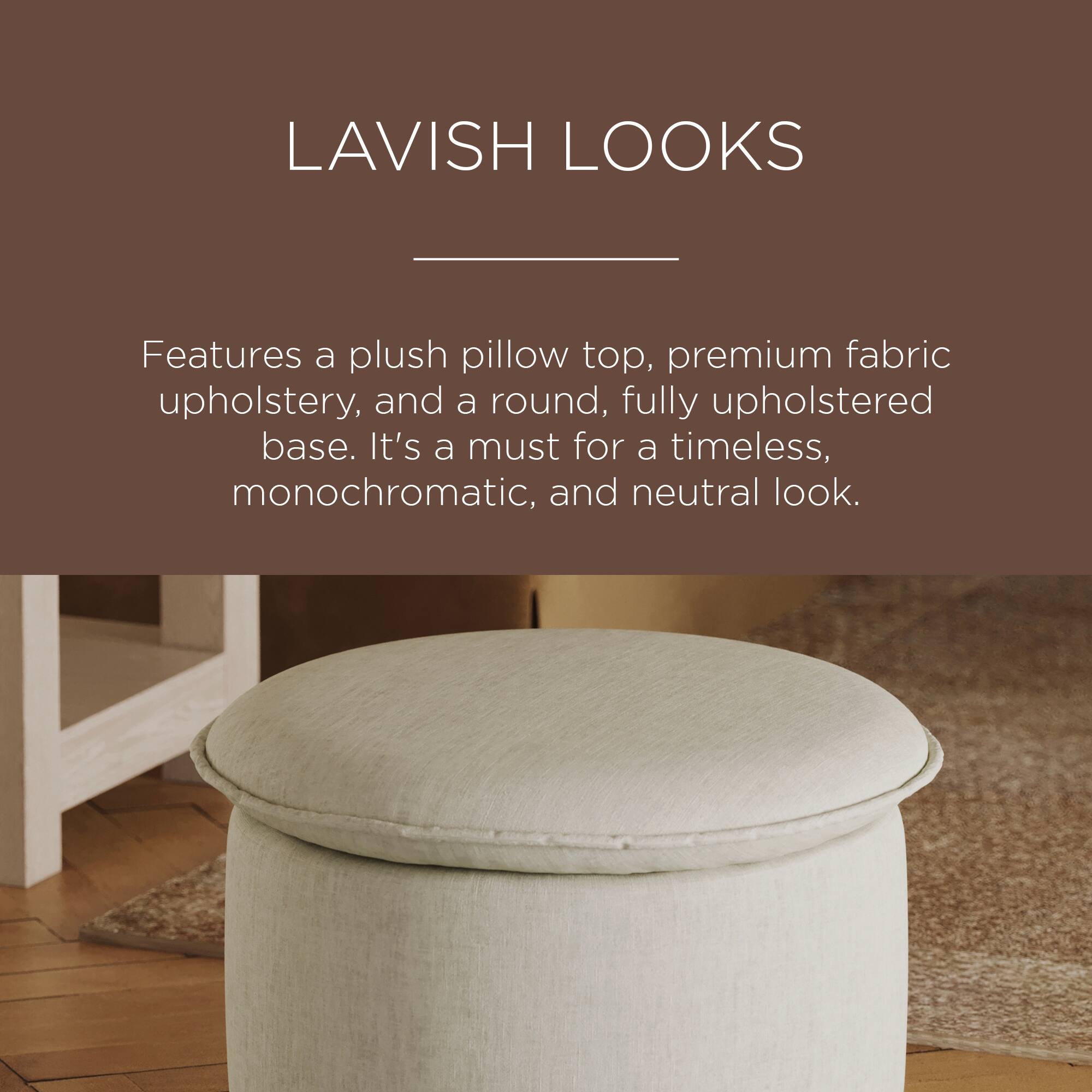 LAVISH LOOKS

Features a plush pillow top, premium fabric upholstery, and a round, fully upholstered base. It's a must for a timeless, monochromatic, and neutral look.