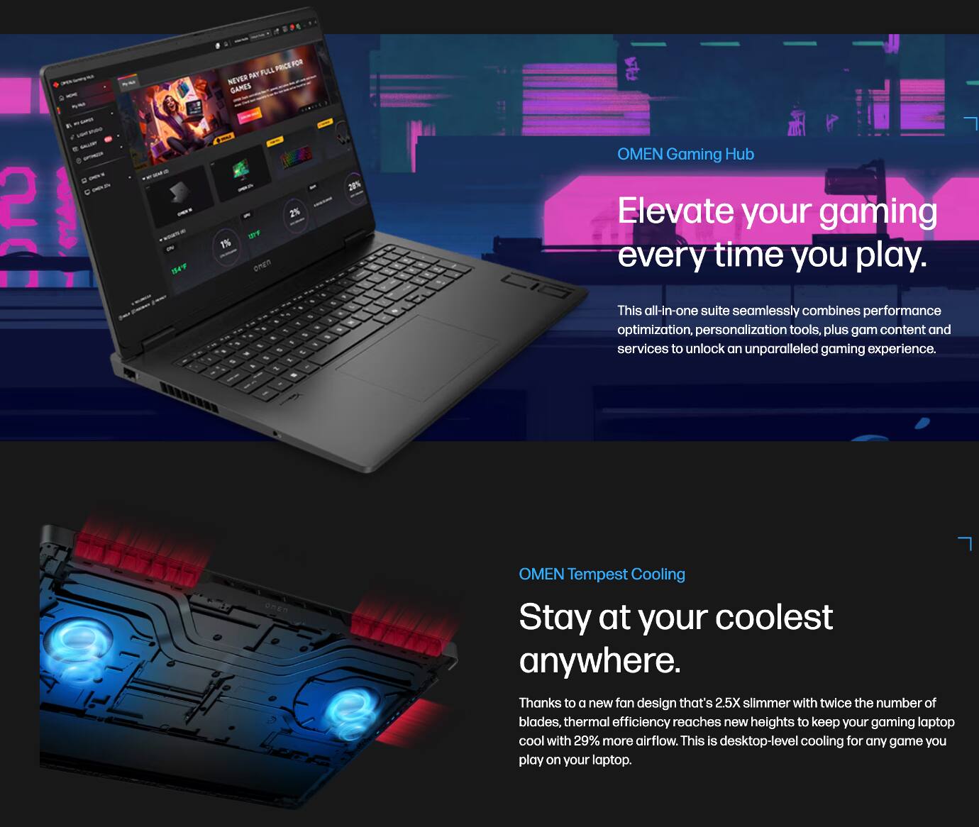 - PRCEP POR M FULL NEVER GAMES 2
- L
- I
- a
- 2% FF onEn
- 20% OMEN Gaming Hub
- Elevate your gaming every time you play.
- This all-in-one suite seamlessly combines performance optimization, personalization tools, plus game content and services to unlock an unparalleled gaming experience.
- OMEN Tempest Cooling
- Stay at your coolest anywhere.
- Thanks to a new fan design that's 2.5X slimmer with twice the number of blades, thermal efficiency reaches new heights to keep your gaming laptop cool with 29% more airflow. This is desktop-level cooling for any game you play on your laptop.