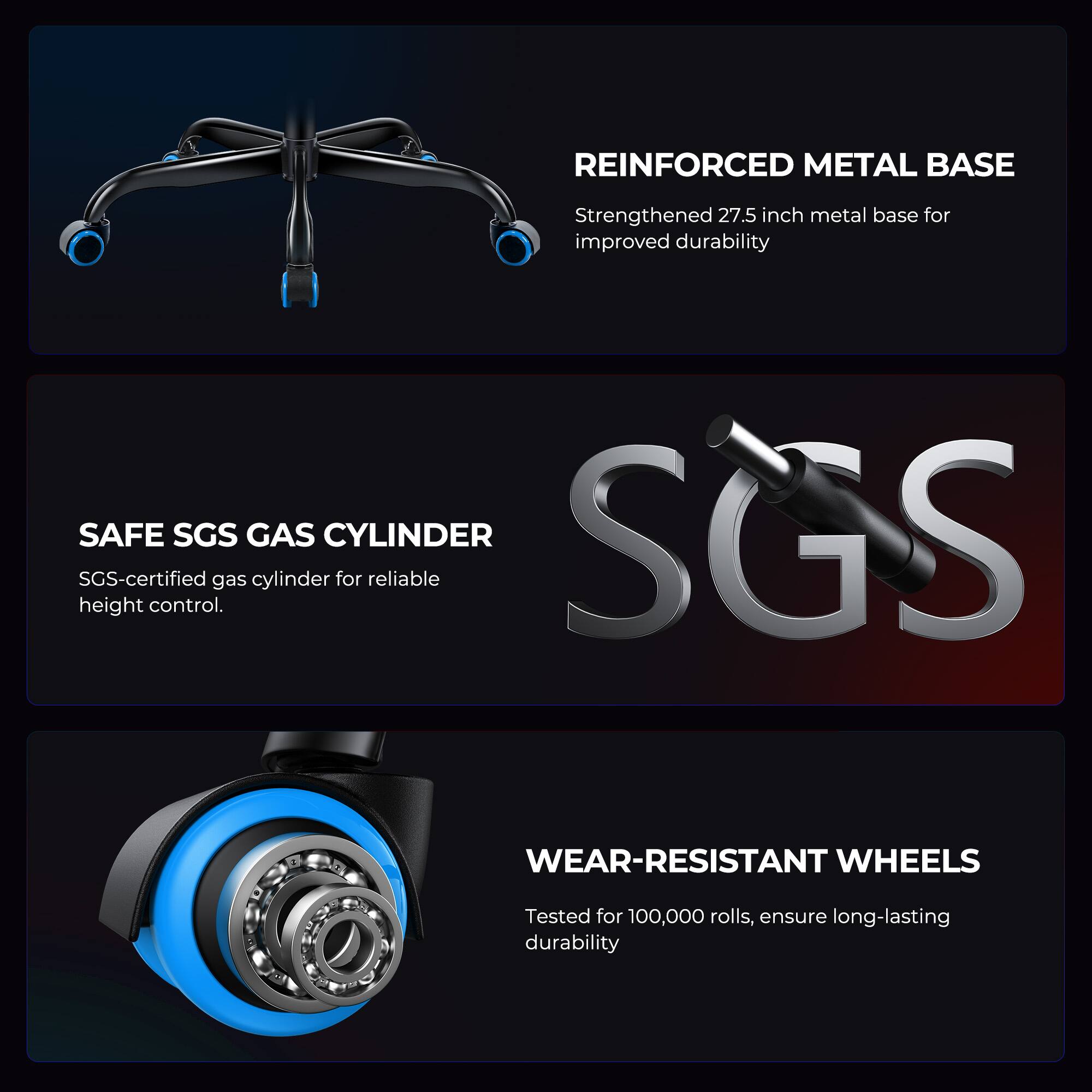 REINFORCED METAL BASE  
Strengthened 27.5 inch metal base for improved durability  

SAFE SGS GAS CYLINDER  
SGS-certified gas cylinder for reliable height control.  

WEAR-RESISTANT WHEELS  
Tested for 100,000 rolls, ensure long-lasting durability