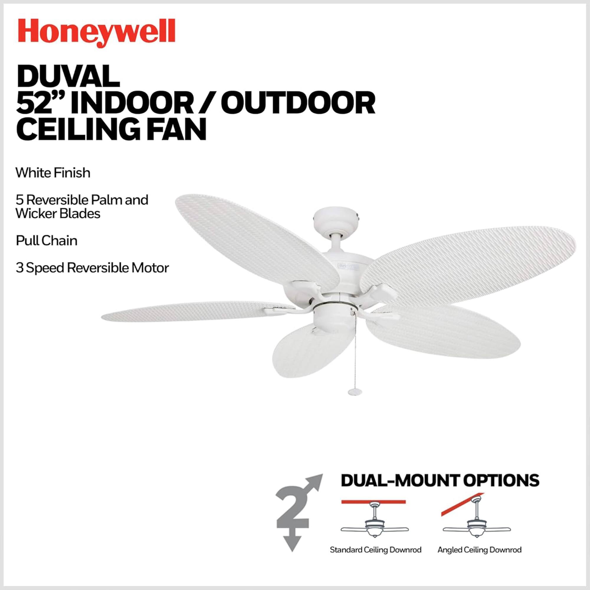 Honeywell DUVAL 52" INDOOR/OUTDOOR CEILING FAN  
White Finish  
5 Reversible Palm and Wicker Blades  
Pull Chain  
3 Speed Reversible Motor  
DUAL-MOUNT OPTIONS  
2 Standard Ceiling Downrod  
Angled Ceiling Downrod