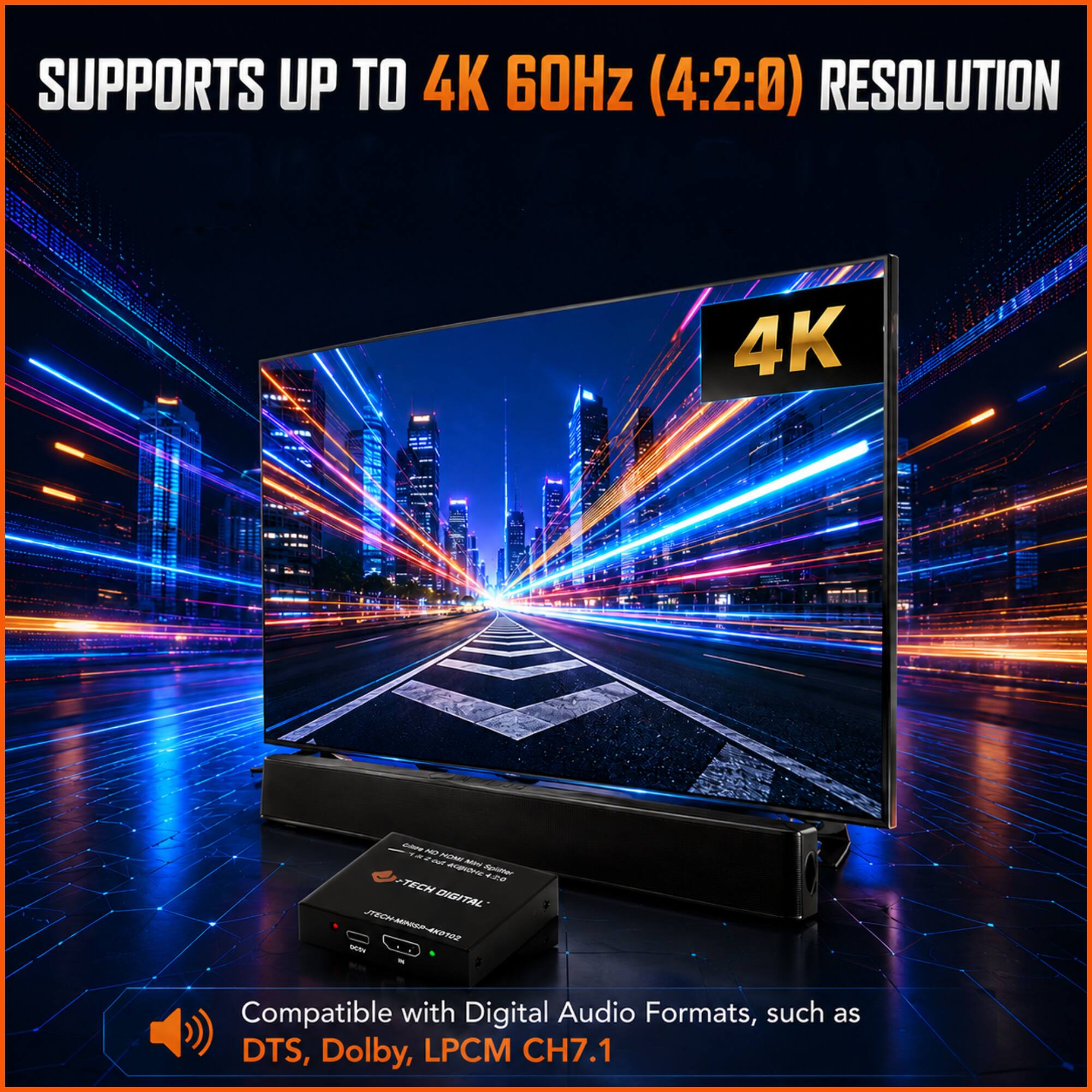 SUPPORTS UP TO 4K 60Hz (4:2:0) RESOLUTION

Compatible with Digital Audio Formats, such as DTS, Dolby, LPCM CH7.1