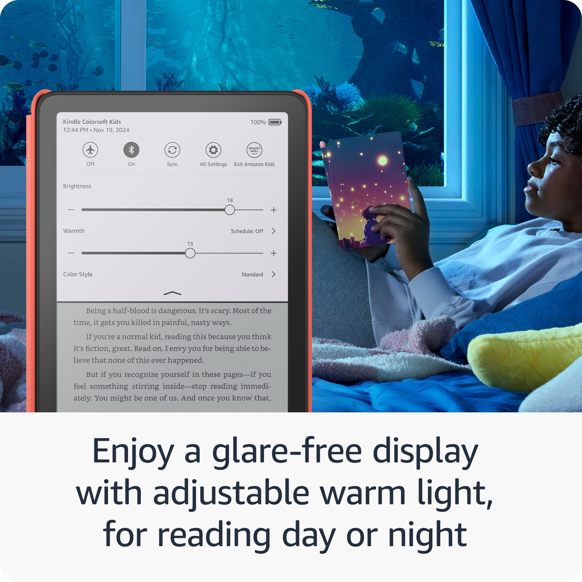 Kindle Colorsoft Kids 12:44 PM Nov 19 2024 100% : OFF On Sync All Settings Exit Amazon Kids Brightness 18 + Warmth Schedule: OFF 15 + Color Style Standard Being a half-blood is dangerous. It's scary. Most of the time, it gets you killed in painful, nasty ways. If you're a normal kid, reading this because you think it's fiction, great. Read on. I envy you for being able to be- lieve that none of this ever happened. But if you recognize yourself in these pages-i af you feel something stirring inside-stop reading immedi- ately. You might be one of uS. And once you know that, Enjoy a glare-free display with adjustable warm light, for reading day or night