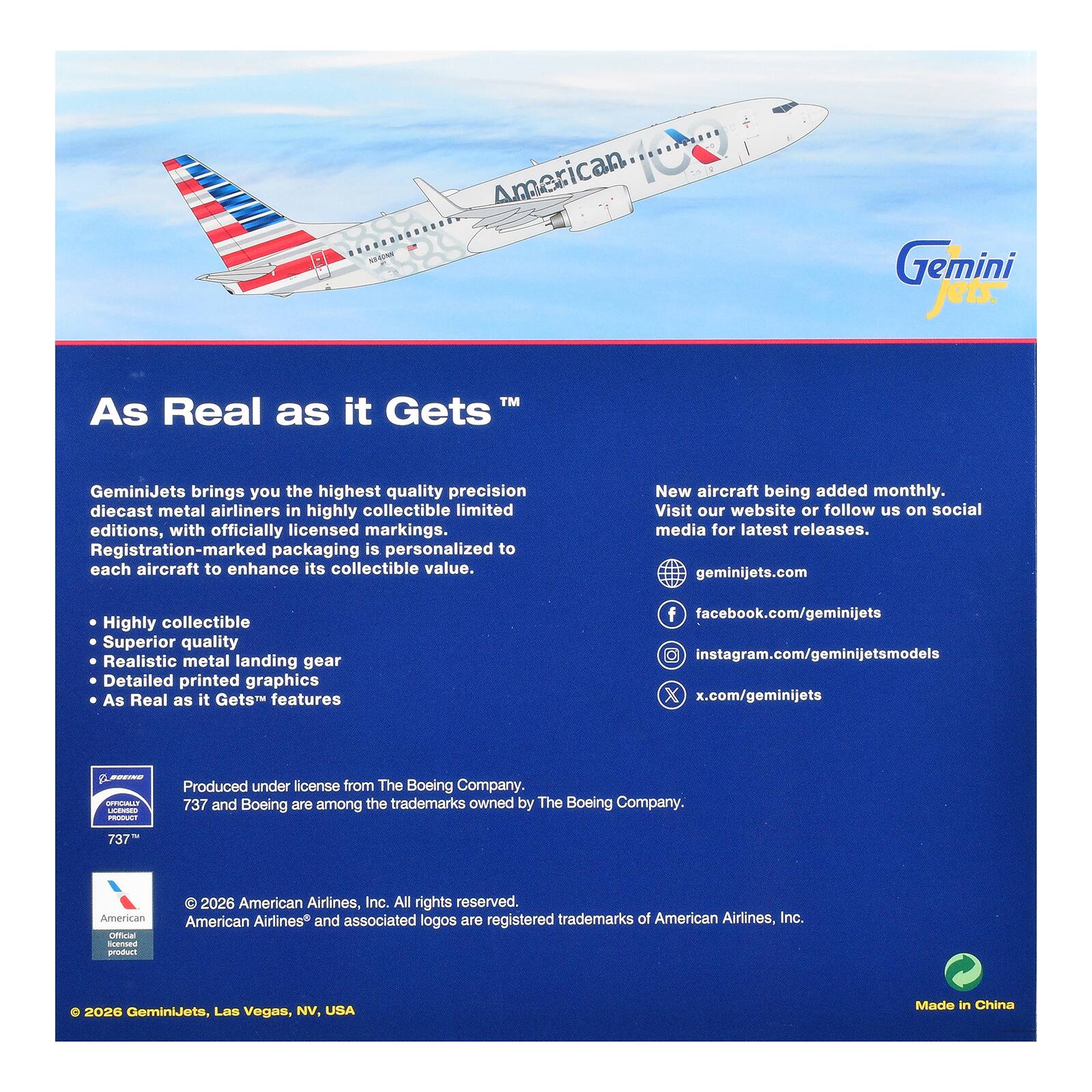 Americap..... NB4GNN

Gemini NOWS

TM As Real as it Gets

GeminiJets brings you the highest quality precision diecast metal airliners in highly collectible limited editions, with officially licensed markings. Registration-marked packaging is personalized to each aircraft to enhance its collectible value.

New aircraft being added monthly. Visit our website or follow us on social media for latest releases. geminijets.com

Highly collectible Superior quality Realistic metal landing gear Detailed printed graphics As Real as it Gets features

facebook.com/geminijets instagram.com/geminijetsmodels x.com/geminijets

OFFICIALLY LICENSED PRODUCT

Produced under license from The Boeing Company. 737 and Boeing are among the trademarks owned by The Boeing Company.

737

American Official licensed product

2026 American Airlines, Inc. All rights reserved. American Airlines and associated logos are registered trademarks of American Airlines, Inc.

2026 GeminiJets