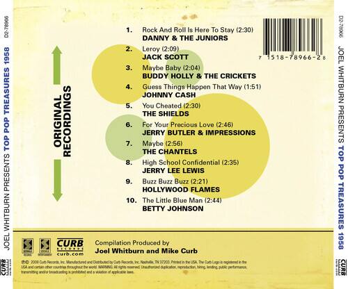 **TREASURES POP TOP PRESENTS WHITBURN JOEL CURB**

1. **Rock And Roll Is Here To Stay** (2:30)  
   D2-78966  
   DANNY & THE JUNIORS

2. **Leroy** (2:09)  
   JACK SCOTT

3. **Maybe Baby** (2:04)  
   BUDDY HOLLY & THE CRICKETS

4. **Guess Things Happen That Way** (1:51)  
   JOHNNY CASH

5. **You Cheated** (2:30)  
   THE SHIELDS

6. **For Your Precious Love** (2:46)  
   JERRY BUTLER & IMPRESSIONS

7. **Maybe For Your Love** (2:56)  
   THE CHANTELS

8. **High School Confidential** (2:35)  
   JERRY LEE LEWIS

9. **Buzz Buzz Buzz** (2:21)  
   HOLLYWOOD FLAMES

10. **The Little Blue Man** (2:44)  
    BETTY