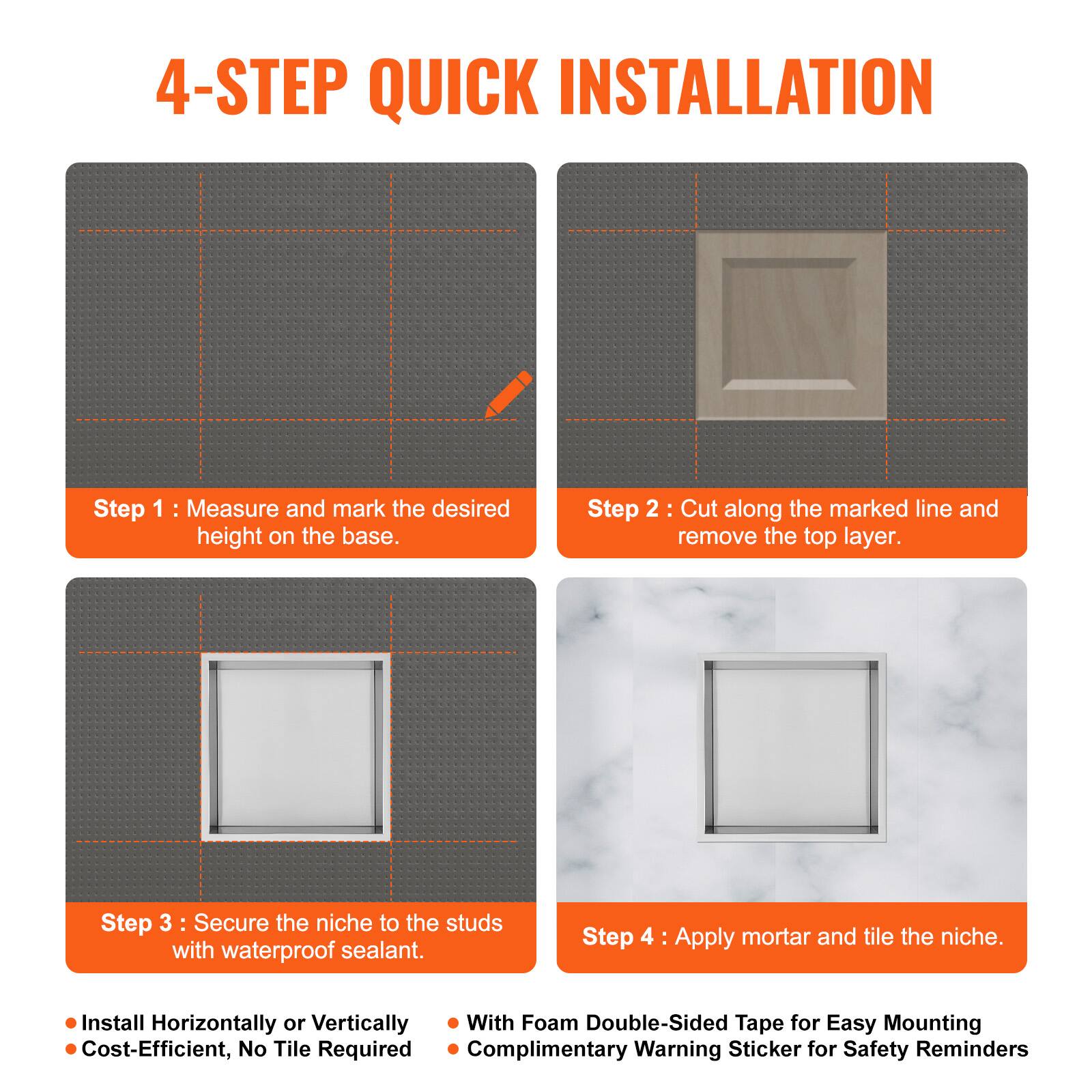4-STEP QUICK INSTALLATION

Step 1: Measure and mark the desired height on the base.

Step 2: Cut along the marked line and remove the top layer.

Step 3: Secure the niche to the studs with waterproof sealant.

Step 4: Apply mortar and tile the niche.

- Install Horizontally or Vertically
- Cost-Efficient, No Tile Required
- With Foam Double-Sided Tape for Easy Mounting
- Complimentary Warning Sticker for Safety Reminders