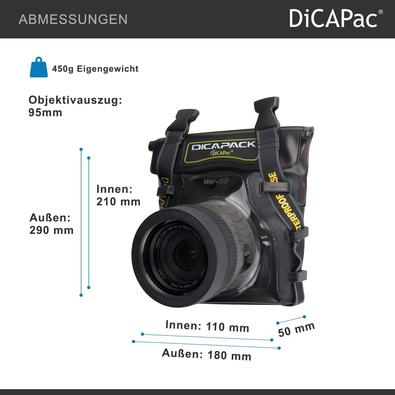 ABMESSUNGEN  
450g Eigengewicht  
Objektivauszug: 95mm  
DICAPACK  
Außen: 290 mm  
Innen: 210 mm  
Di B WP-S5 PA I I LENE WATERPROOF  
Innen: 110 mm  
Außen: 180 mm  
50 mm