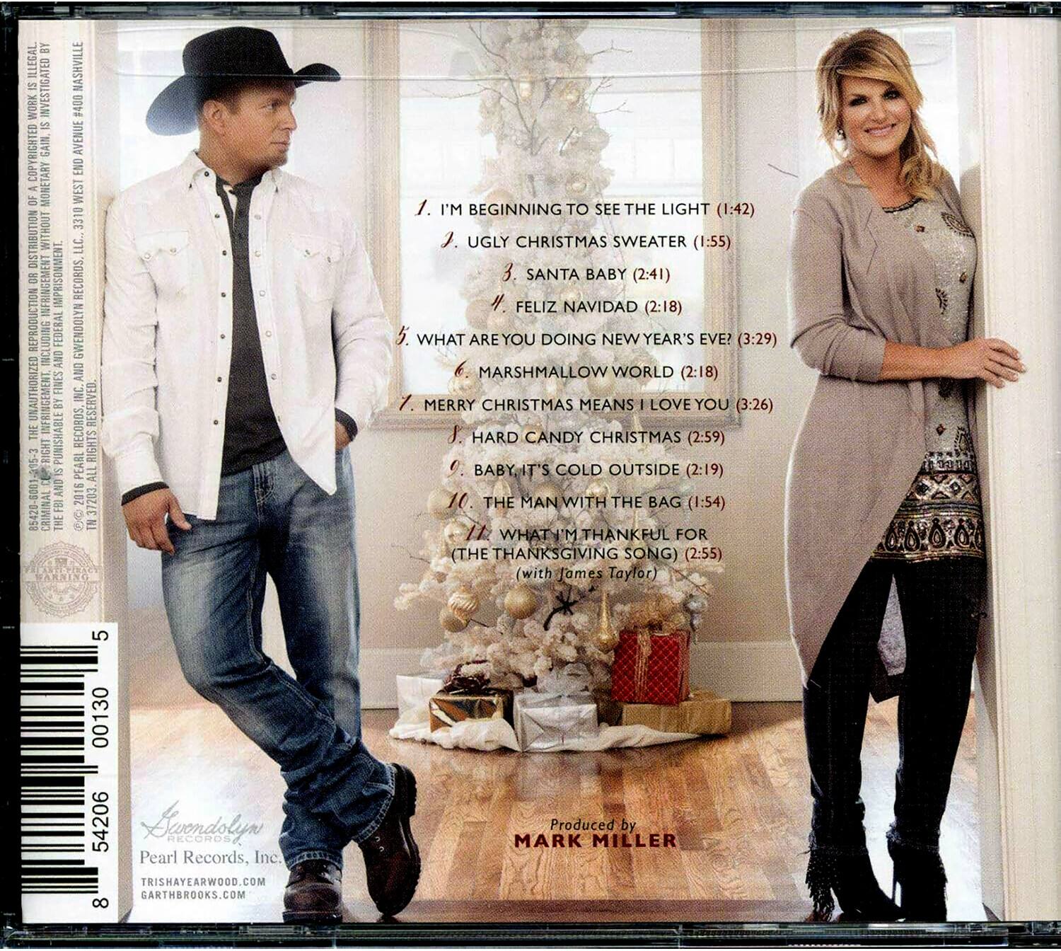 **Front Cover:**

- Produced by MARK MILLER

**Back Cover:**

- 1. I'M BEGINNING TO SEE THE LIGHT (1:42)
- 2. UGLY CHRISTMAS SWEATER (1:55)
- 3. SANTA BABY (2:41)
- 4. FELIZ NAVIDAD (2:18)
- 5. WHAT ARE YOU DOING NEW YEAR'S EVE? (3:29)
- 6. MARSHMALLOW WORLD (2:18)
- 7. MERRY CHRISTMAS MEANS I LOVE YOU (3:26)
- 8. HARD CANDY CHRISTMAS (2:59)
- 9. BABY IT'S COLD OUTSIDE (2:19)
- 10. THE MAN WITH THE BAG (1:54)
- 11. WHAT I'M THANKFUL FOR (THE THANKSGIVING SONG) (2:55) (with James Taylor)

- Pearl Records, Inc.
- TRISHAYEARWOOD.COM
- GARTHBRICKS.COM

- 54206 00130 5
- 8

- COPYRIGHTED GAIN AVENUE END OF - MONETARY WEST 3310 NOULNBINISI WITHOUT LLC. 8O SINFRINGEMENT IMPRISONMENT RECORDS REPRODUCTION SNIO FEDERAL GWENDOLYN ICU AND AND UNAUTHORIZED FINES INC THE INFRINGEMENT BY RECURDS, RESERVED BIGHT PUNISHABLE PEARL RIGHTS S ALL  5001 AND 2016 85420 CRIMINAL FB 8 37203 THE  ARNINO

- ILLEGAL NASHVILLE INVESTIGATED WORK #400 SI

- COPYRIGHTED GAIN AVENUE END OF - MONETARY WEST 3310 NOULNBINISI WITHOUT LLC. 8O SINFRINGEMENT IMPRISONMENT RECORDS REPRODUCTION SNIO FEDERAL GWENDOLYN ICU AND AND UNAUTHORIZED FINES INC THE INFRINGEMENT BY RECURDS, RESERVED BIGHT PUNISHABLE PEARL RIGHTS S ALL  5001 AND 2016 85420 CRIMINAL FB 8 37203 THE  ARNINO

-