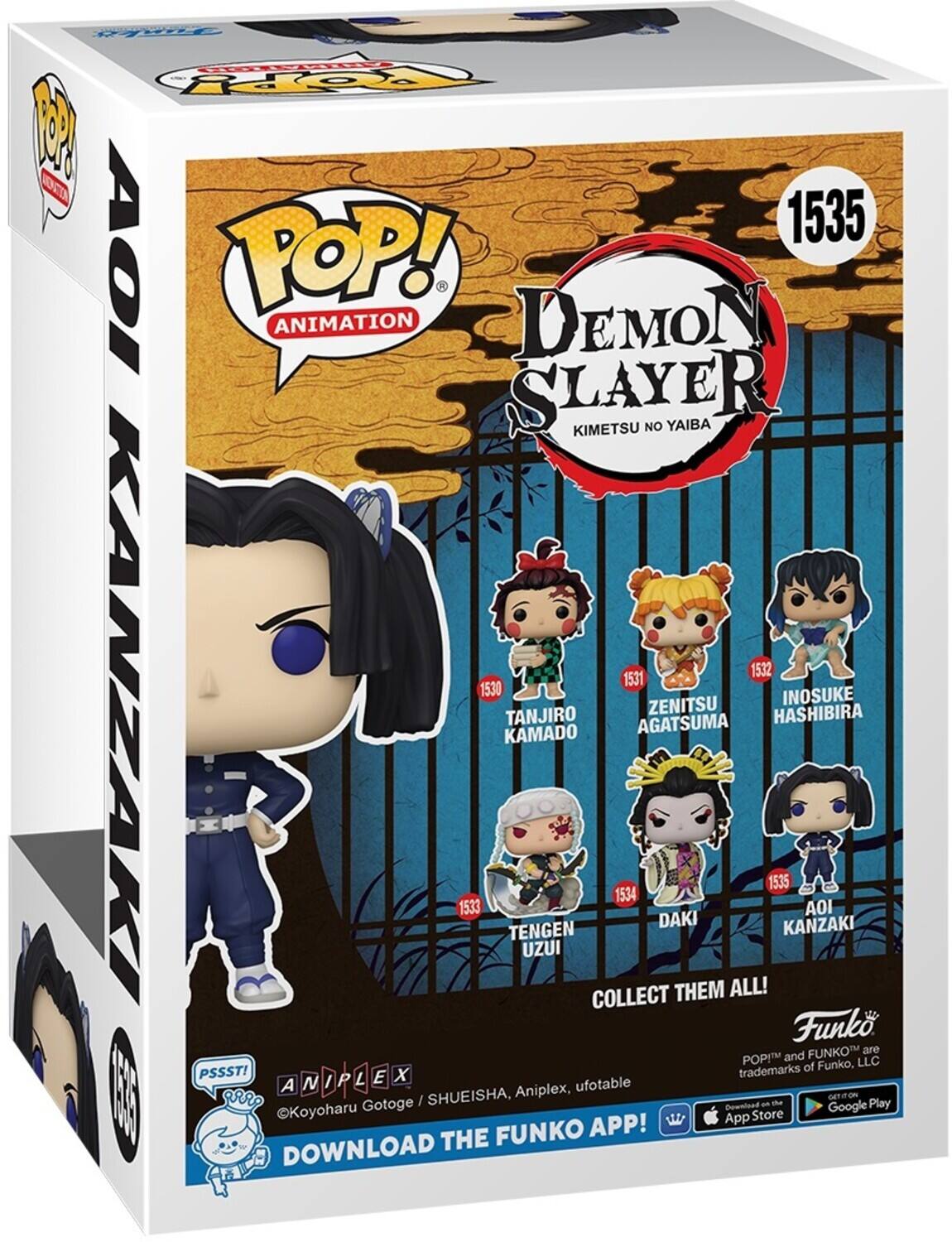 POP! ANIMATION DEMON SLAYER KIMETSU NO YAIBA 1535 AOI KANZAKI 1534 TENGEN UZUI 1533 DAKI 1532 INOSUKE HASHIBIRA 1531 ZENITSU AGATSUMA 1530 TANJIRO KAMADO 1529 COLLECT THEM ALL! Funko POP! and FUNKO™ are trademarks of Funko, LLC. PSSST! ©Koyoharu Gotoge / SHUEISHA, Aniplex, ufotable DOWNLOAD THE FUNKO APP! Download on the App Store Google Play