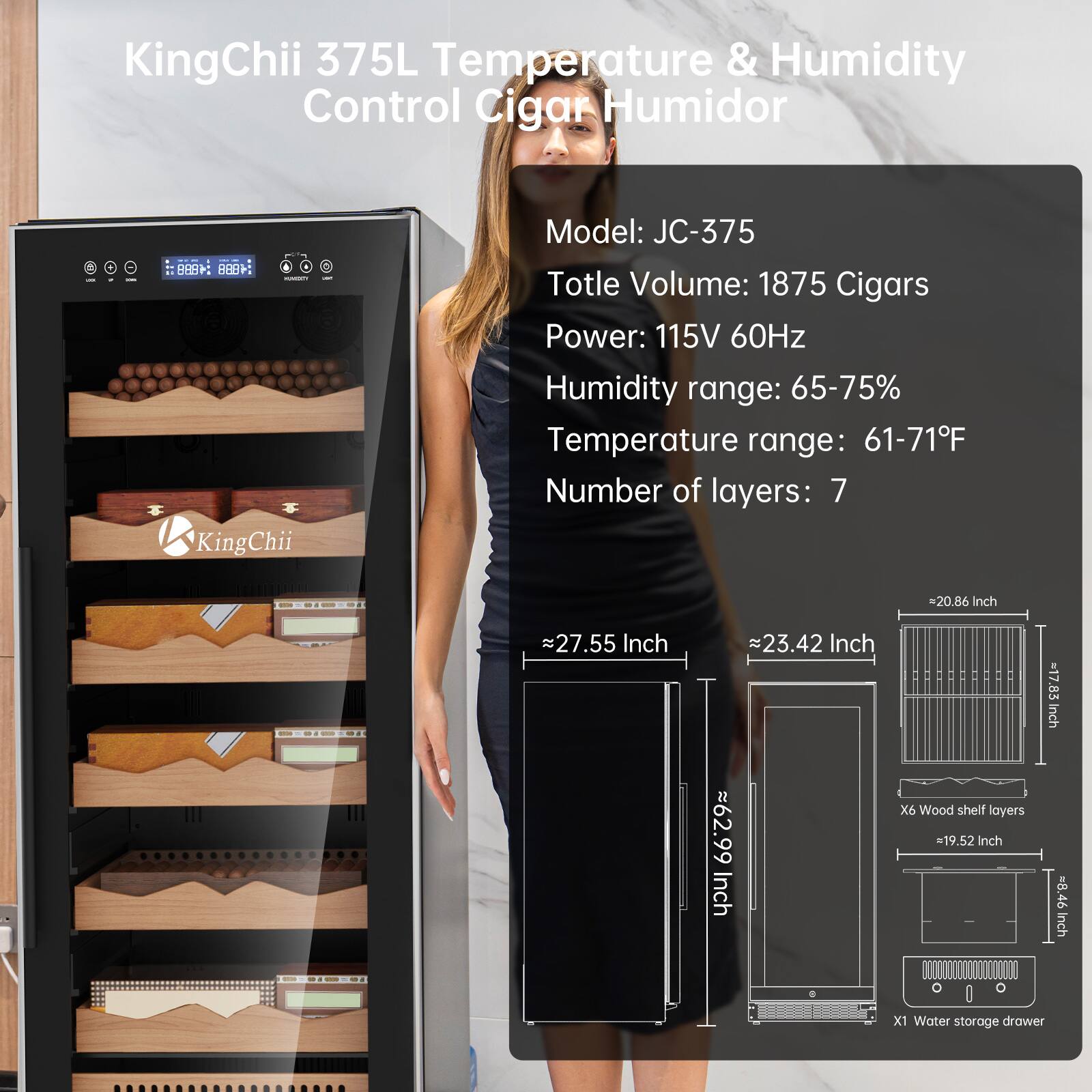 KingChii 375L Temperature & Humidity Control Cigar Humidor

Model: JC-375  
Total Volume: 1875 Cigars  
Power: 115V 60Hz  
Humidity range: 65-75%  
Temperature range: 61-71°F  
Number of layers: 7  

Dimensions:  
- Width: 20.86 Inch  
- Depth: 27.55 Inch  
- Height: 62.99 Inch  
- Shelf Size: 19.52 Inch x 8.46 Inch  
- Water Storage Drawer: 11.11 Inch x 6.46 Inch