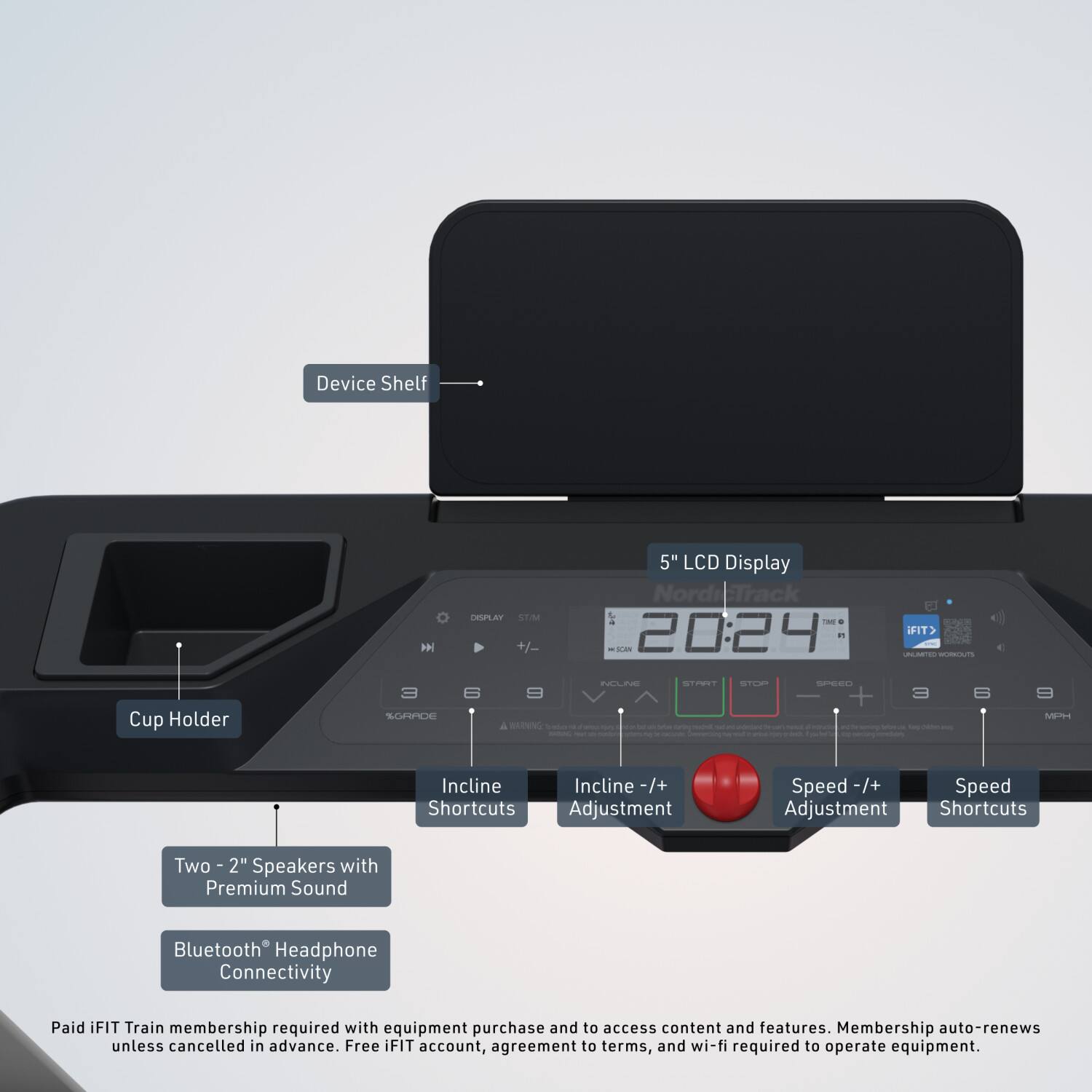 Device Shelf  
Cup Holder  
5" LCD Display  
Nordi Track  
20:24  
CTIN  
NCLP  
PST  
SPERL  
NETS  
Incline  
Incline -/+  
Speed -/+  
Speed Adjustment  
Shortcuts  
Two 2" Speakers with Premium Sound  
Bluetooth Headphone Connectivity  
Paid iFIT Train membership required with equipment purchase and to access content and features. Membership auto-renews unless cancelled in advance. Free iFIT account, agreement to terms, and wi-fi required to operate equipment.