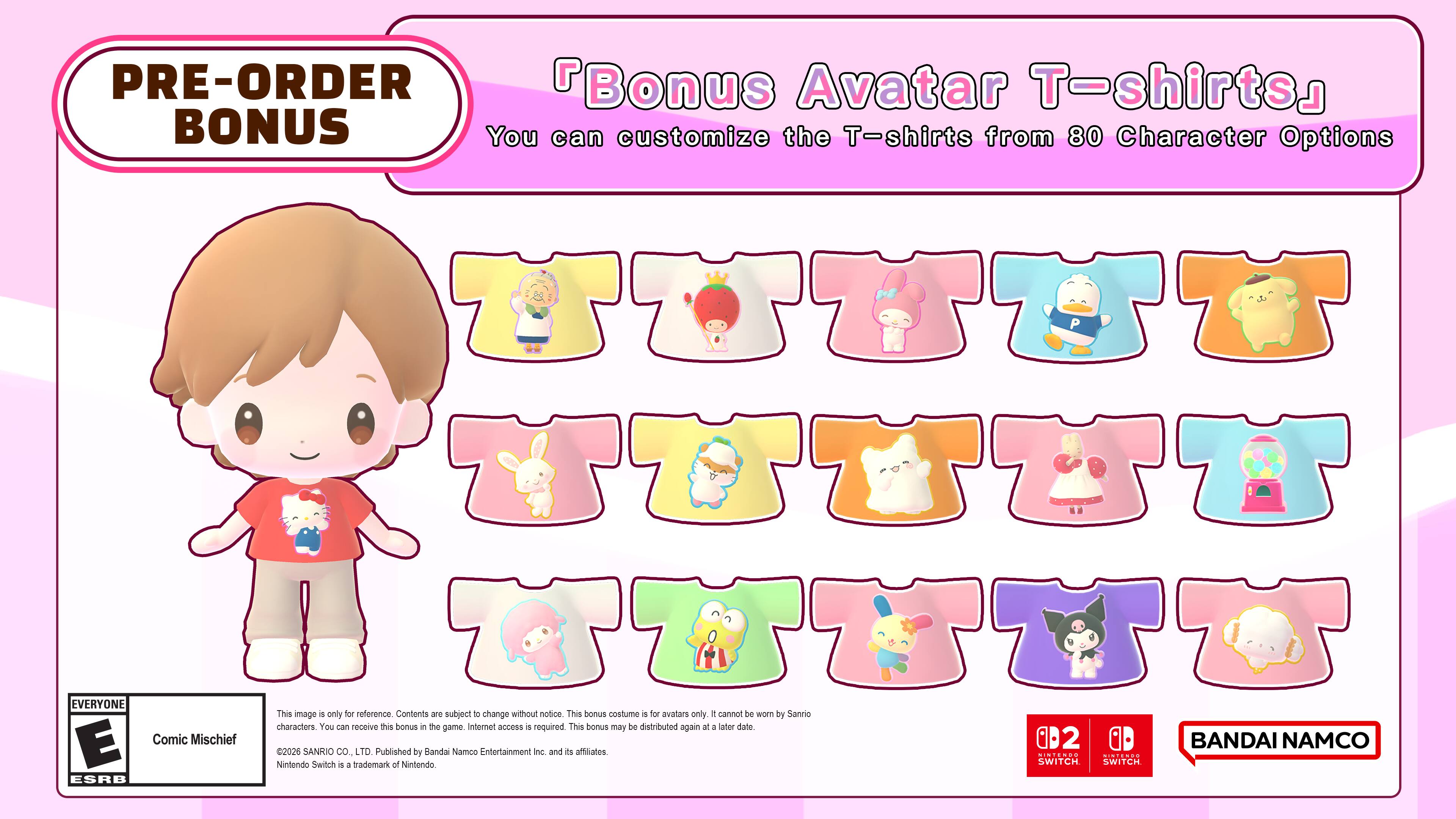 PRE-ORDER BONUS

Bonus Avatar T-shirts
You can customize the T-shirts from 80 Character Options

EVERYONE

This image is only for reference. Contents are subject to change without notice. This bonus costume is for avatars only. It cannot be worn by Sanrio characters. You can receive this bonus in the game. Internet access required. This bonus may be distributed again or at a later date.

E Comic Mischief 0D2

BANDAI NAMCO 2026 SANRIO CO., LTD. Published by Bandai Namco Entertainment Inc. and its affiliates

Nintendo Switch 4 4 trademark of Nintendo

ESRB