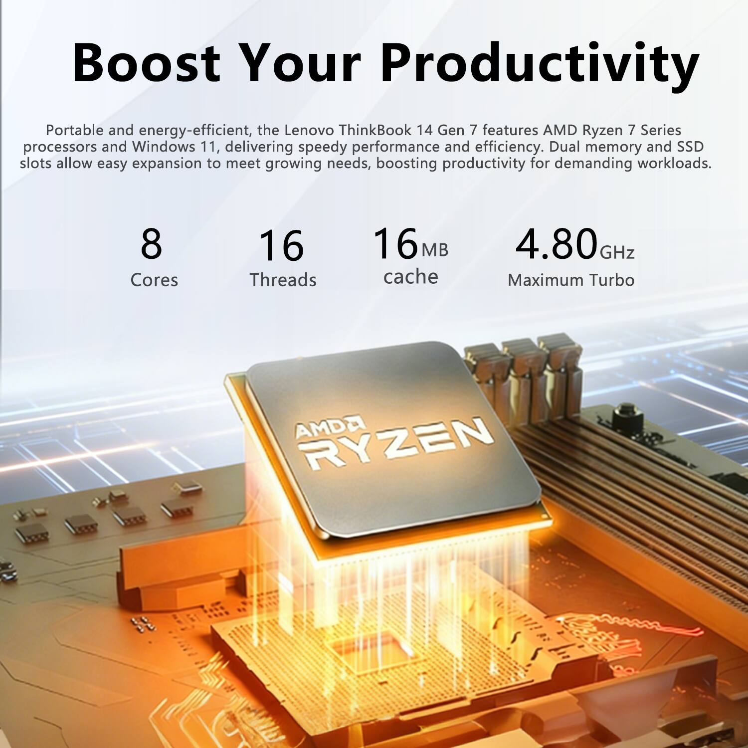 Boost Your Productivity

Portable and energy-efficient, the Lenovo ThinkBook 14 Gen 7 features AMD Ryzen 7 Series processors and Windows 11, delivering speedy performance and efficiency. Dual memory and SSD slots allow easy expansion to meet growing needs, boosting productivity for demanding workloads.

8 Cores  
16 Threads  
16MB Cache  
4.80GHz Maximum Turbo