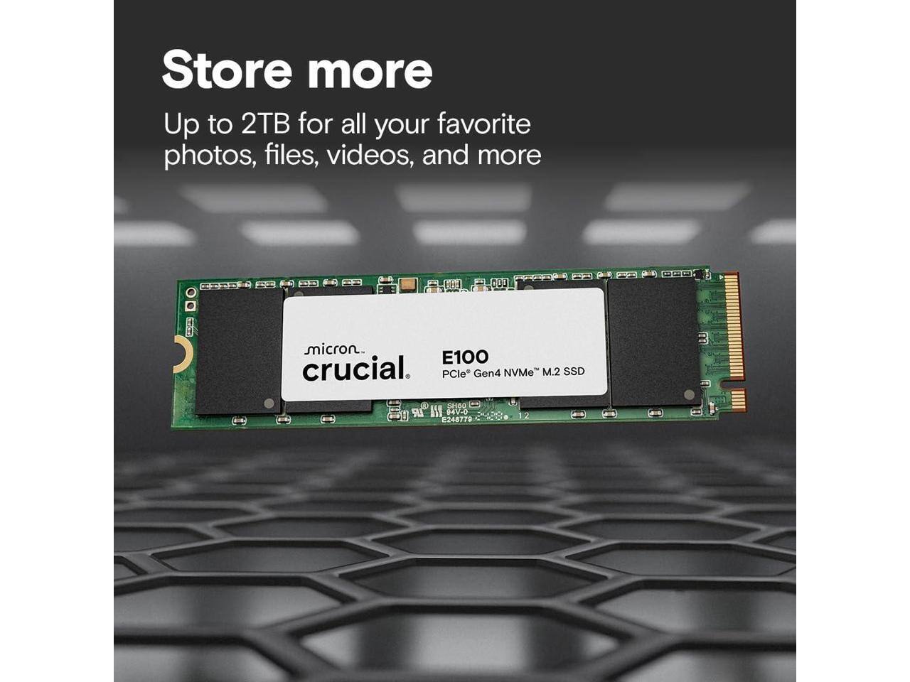 Store more  
Up to 2TB for all your favorite photos, files, videos, and more  

Micron Crucial  
E100  
PCIe® Gen4 NVMe™ M.2 SSD  

V SHOO LR AY 04V-0  
E248778
