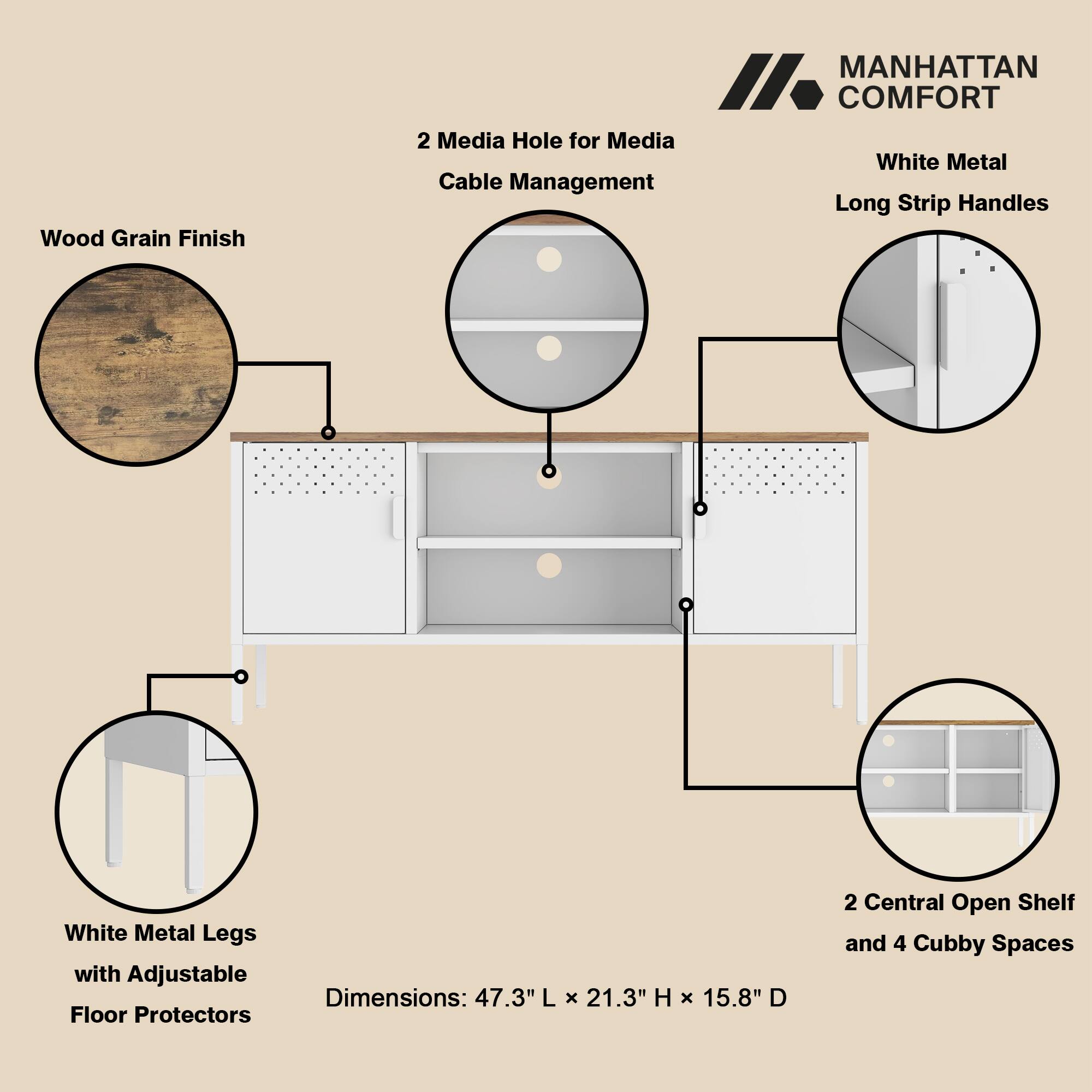 Wood Grain Finish  
MANHATTAN COMFORT  
2 Media Holes for Media Cable Management  
White Metal Long Strip Handles  
White Metal Legs with Adjustable Floor Protectors  
Dimensions: 47.3" L x 21.3" H x 15.8" D  
2 Central Open Shelf and 4 Cubby Spaces