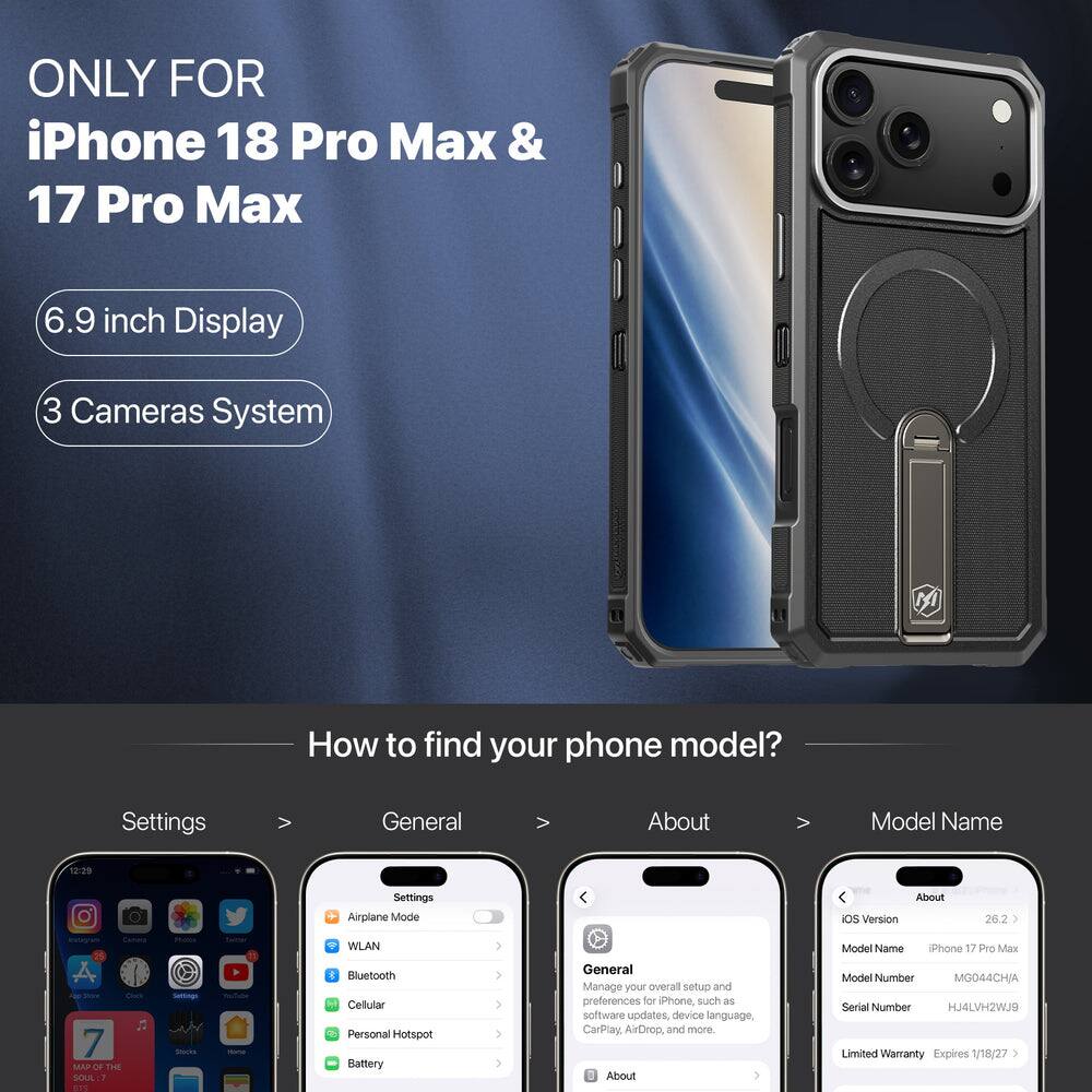 ONLY FOR iPhone 18 Pro Max & 17 Pro Max

6.9 inch Display

3 Cameras System

How to find your phone model?

Settings
General
About
Model Name

12:29

Settings Airplane Mode
About iOS Version
26.2
Camera
WLAN
Model Name
Phone 17 Pro Max

Jee's Cheese MAP OF THE SOUL: :7 175

Settings Stocks
ouTube -
Bluetooth Cellular Personal Hotspot Battery

General Manage your overall setup and preferences for iPhone, such as software updates, device language, CarPlay, AirDrop, and more. About
Model Number MG044CH/A Serial Number HJ4LVH2WJ9 Limited Warranty Expires 1/18/27