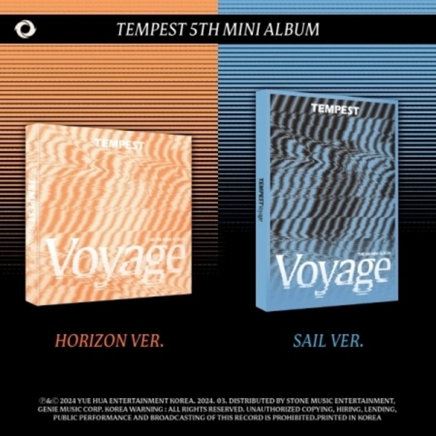 TEMPEST 5TH MINI ALBUM

TEMPEST  
Voyage  
HORIZON VER.  
SAIL VER.

©&© 2024 YUE HUA ENTERTAINMENT KOREA. 2024. 03. DISTRIBUTED BY STONE MUSIC ENTERTAINMENT, GENIE MUSIC CORP. KOREA. WARNING: ALL RIGHTS RESERVED. UNAUTHORIZED COPYING, HIRING, LENDING, PUBLIC PERFORMANCE AND BROADCASTING OF THIS RECORD IS PROHIBITED. PRINTED IN KOREA