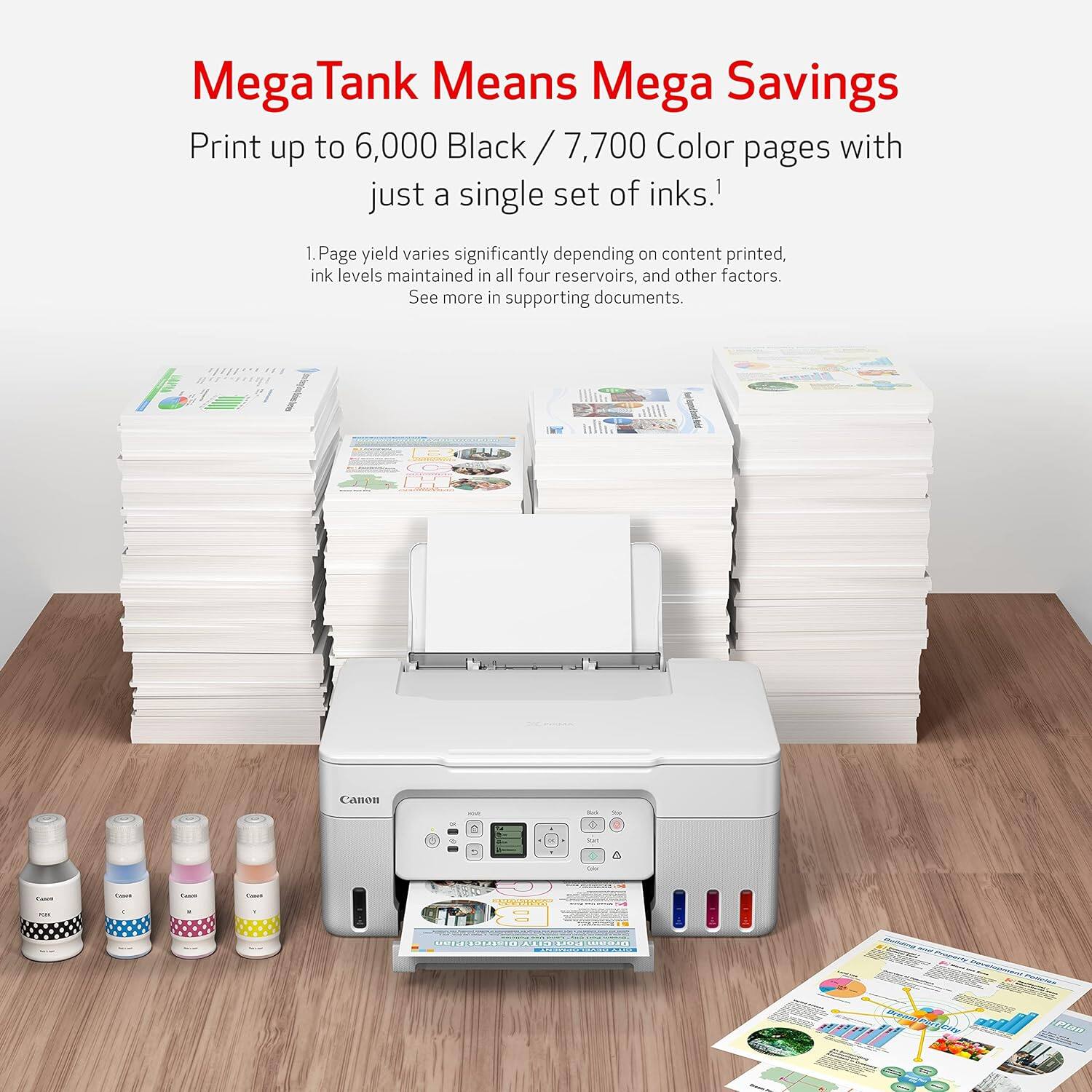 Mega Tank Means Mega Savings  
Print up to 6,000 Black / 7,700 Color pages with just a single set of inks.¹  
1. Page yield varies significantly depending on content printed, ink levels maintained in all four reservoirs, and other factors. See more in supporting documents.