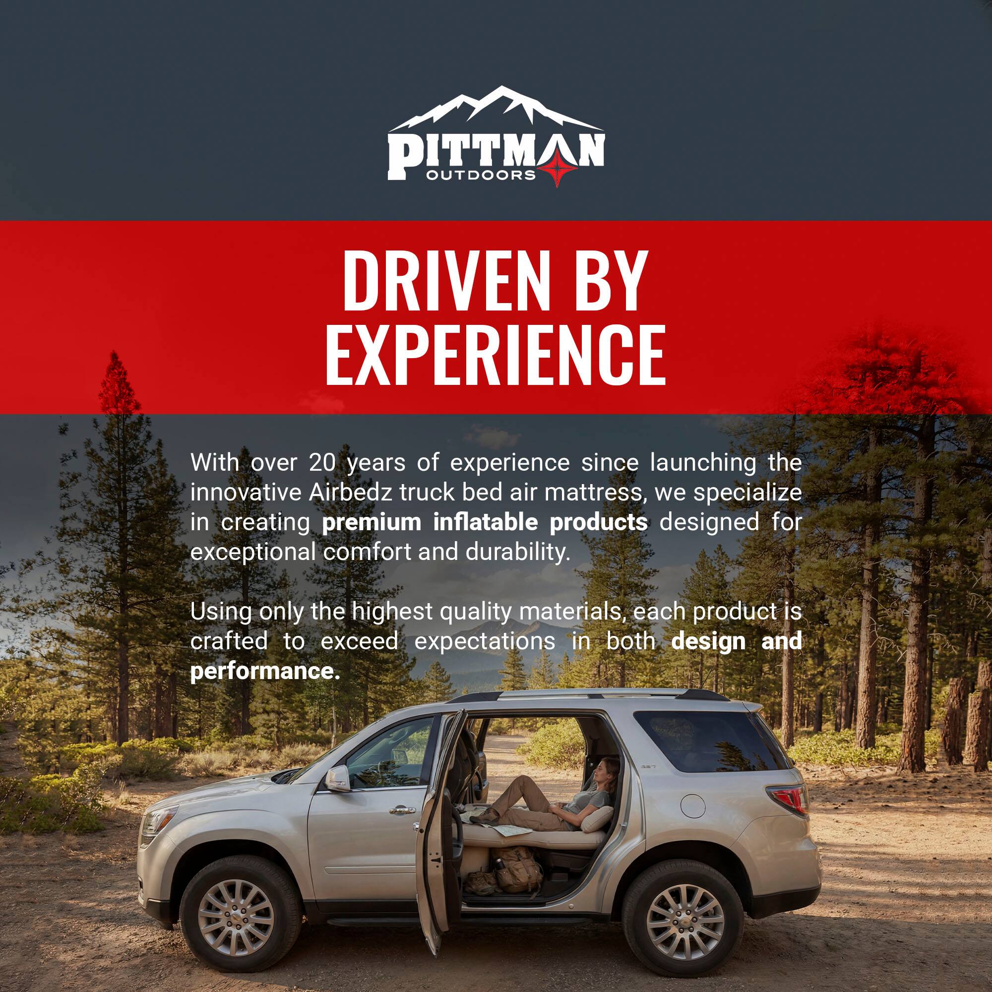 PITTMAN OUTDOORS  
DRIVEN BY EXPERIENCE  

With over 20 years of experience since launching the innovative Airbedz truck bed air mattress, we specialize in creating premium inflatable products designed for exceptional comfort and durability. Using only the highest quality materials, each product is crafted to exceed expectations in both design and performance.