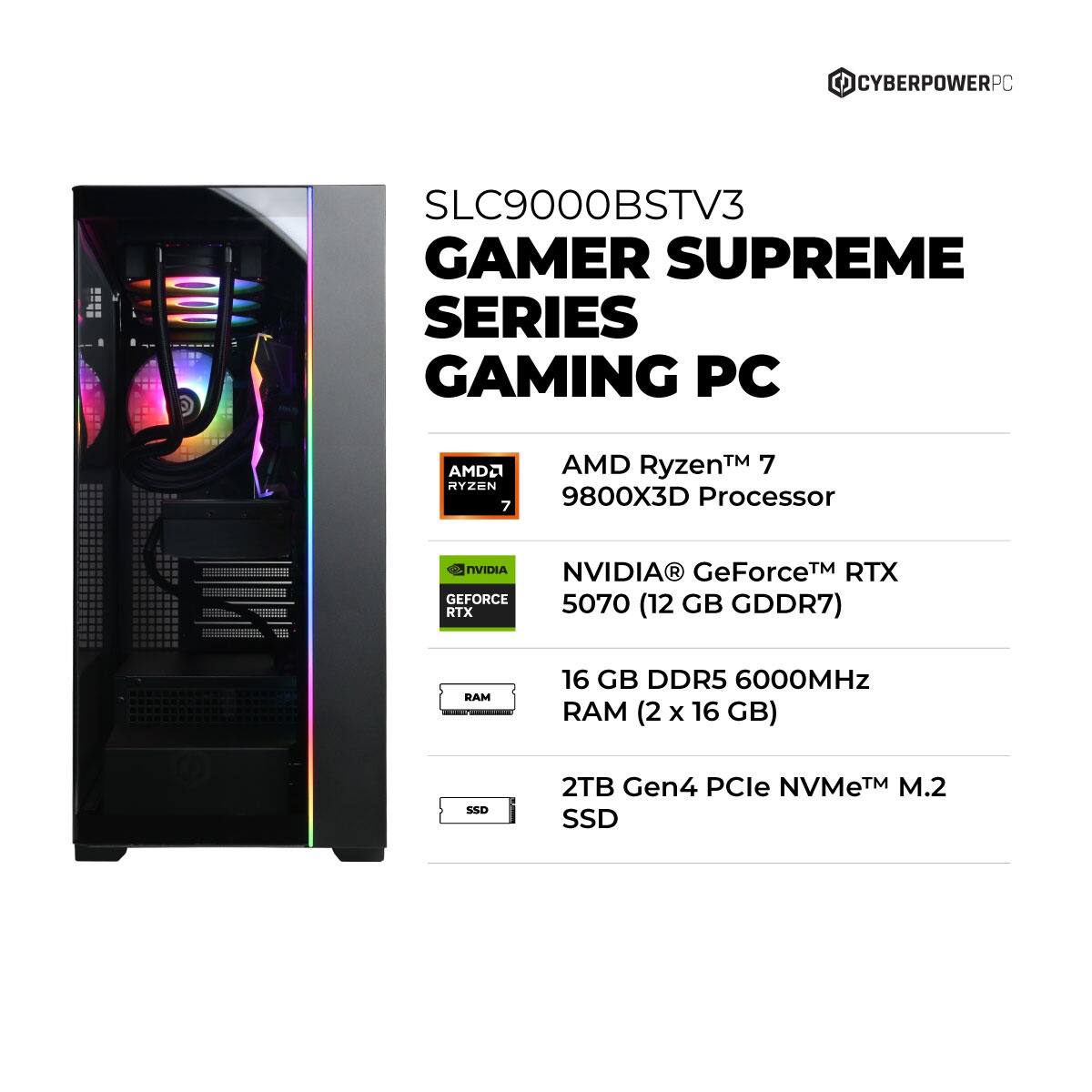 CYBERPOWERPC SLC9000BSTV3 GAMER SUPREME SERIES GAMING PC

- AMD Ryzen™ 7 9800X3D Processor
- NVIDIA® GeForce™ RTX 5070 (12 GB GDDR7)
- 16 GB DDR5 6000MHz RAM (2 x 16 GB)
- 2TB Gen4 PCIe NVMe™ M.2 SSD