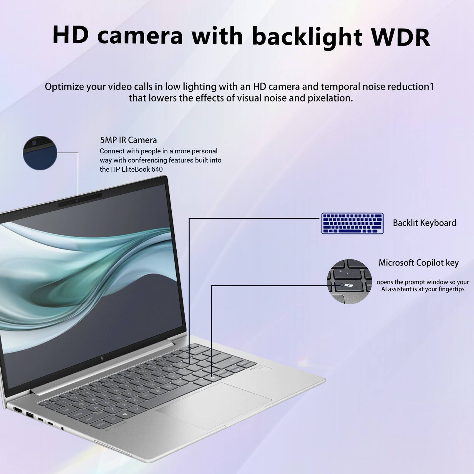 HD camera with backlight WDR  
Optimize your video calls in low lighting with an HD camera and temporal noise reduction1 that lowers the effects of visual noise and pixelation.  

5MP IR Camera  
Connect with people in a more personal way with conferencing features built into the HP EliteBook 640  

Backlit Keyboard  
Microsoft Copilot key opens the prompt window so your AI assistant is at your fingertips