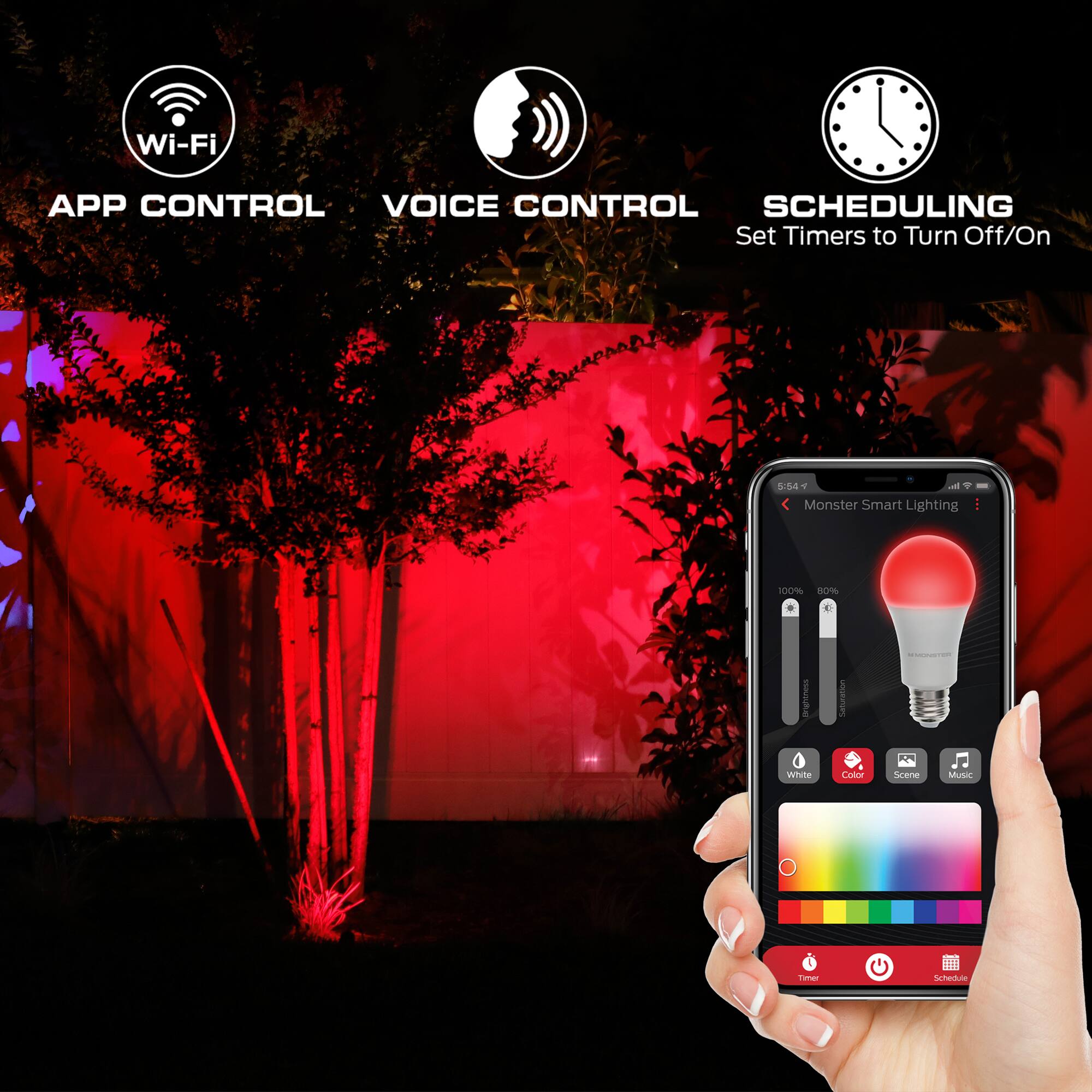 Wi-Fi  
APP CONTROL  
VOICE CONTROL  
SCHEDULING  
Set Timers to Turn Off/On  

5:54  
Monster Smart Lighting  
100%  
80%  
Brightness  
Saturation  
White  
Color  
Scene  
Music  
Timer  
Schedule
