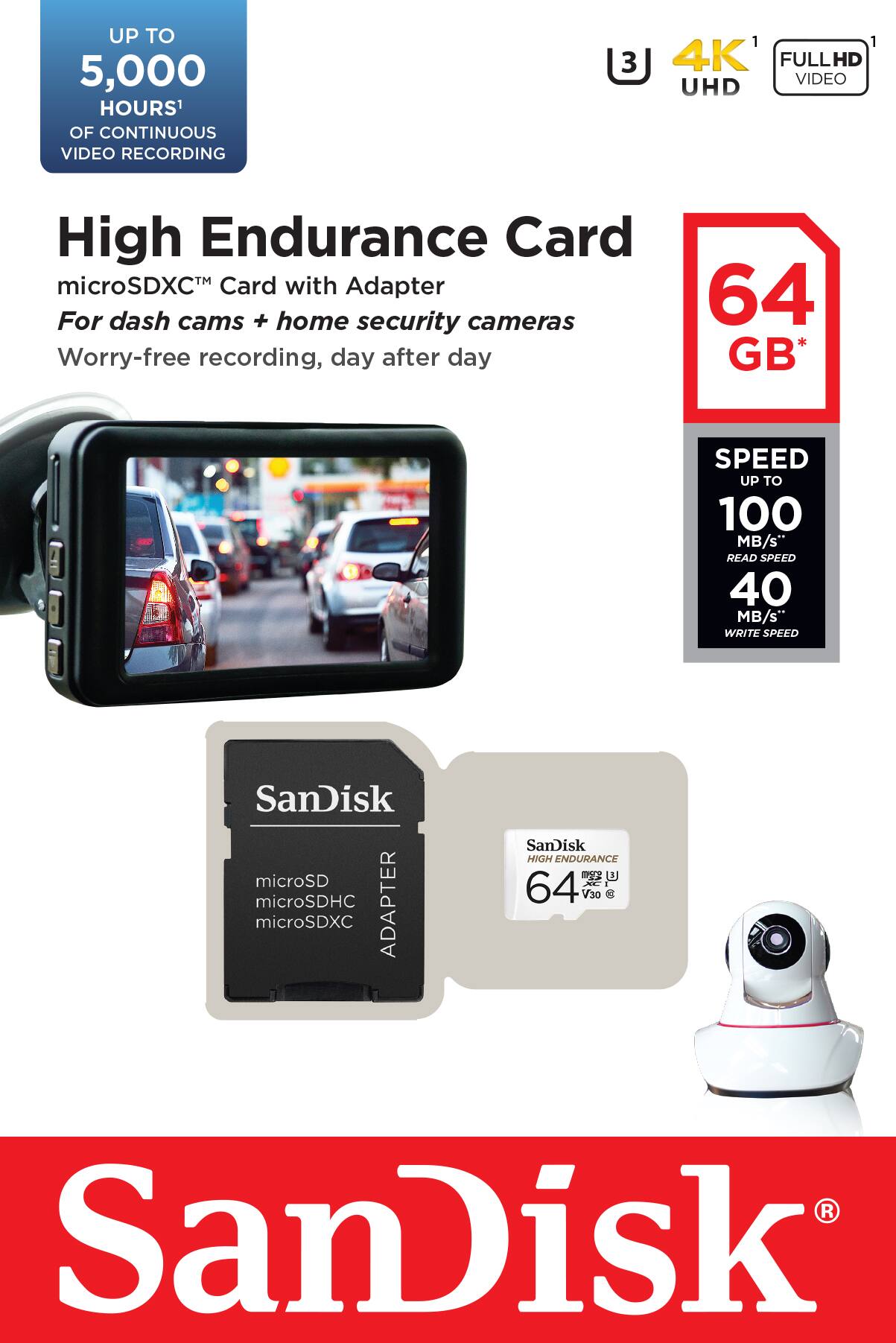 UP TO 5,000 HOURS' OF CONTINUOUS VIDEO RECORDING

High Endurance Card
microSDXC™ Card with Adapter
For dash cams + home security cameras
Worry-free recording, day after day

64 GB*

SPEED UP TO 100 MB/s
READ SPEED 40 MB/s
WRITE SPEED

SanDisk microSD microSDHC ADAPTER microSDXC

SanDisk HIGH ENDURANCE
64 V30