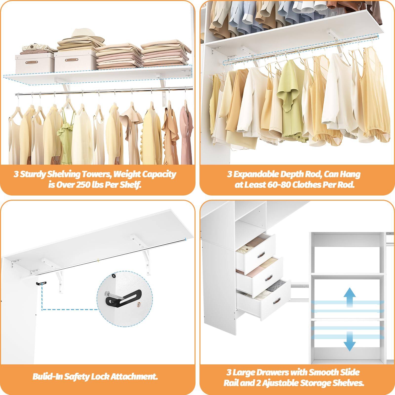 3 Sturdy Shelving Towers, Weight Capacity is Over 250 lbs Per Shelf.  
3 Expandable Depth Rod, Can Hang at Least 60-80 Clothes Per Rod.  
Built-In Safety Lock Attachment.  
3 Large Drawers with Smooth Slide Rail and 2 Adjustable Storage Shelves.