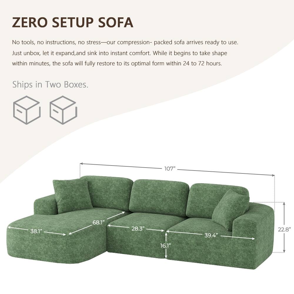 ZERO SETUP SOFA

No tools, no instructions, no stress—our compression-packed sofa arrives ready to use. Just unbox, let it expand, and sink into instant comfort. While it begins to take shape within minutes, the sofa will fully restore to its optimal form within 24 to 72 hours.

Ships in Two Boxes.

107"
38.1"
68.1"
28.3"
39.4"
22.8"
16.1"