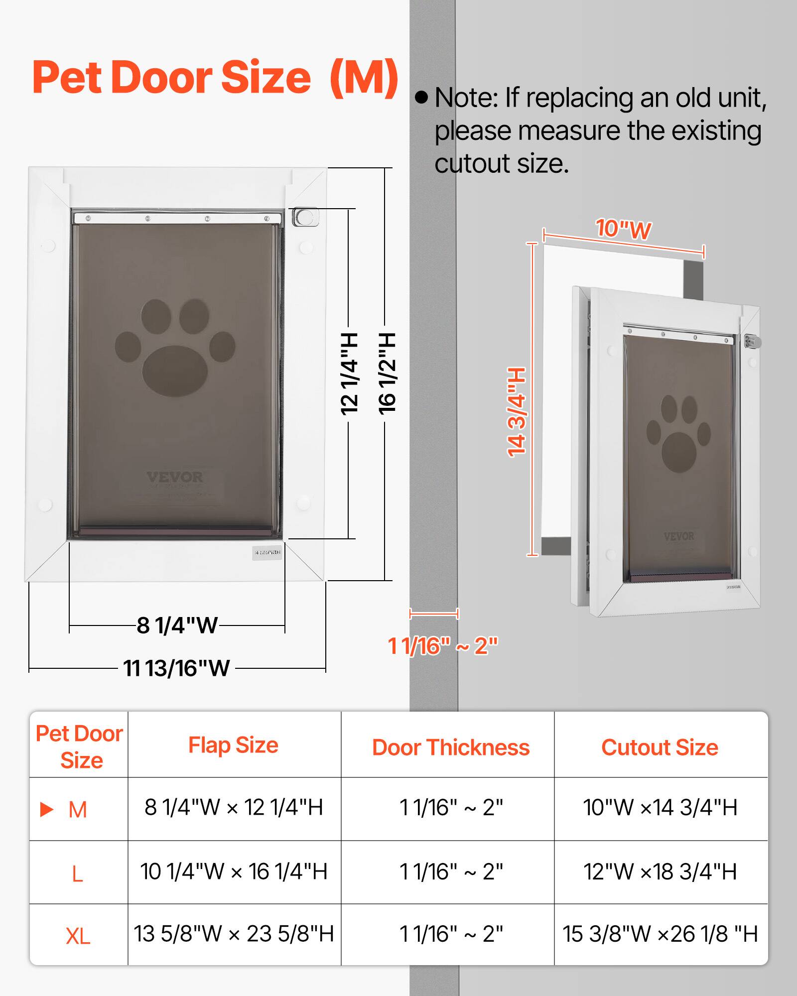 Pet Door Size (M)

Note: If replacing an old unit, please measure the existing cutout size.

10"W

12 1/4"H

16 1/2"H

14 3/4"H

VEVOR

8 1/4"W

11 3/16"W

11/16" ~ 2"

Pet Door Size

Flap Size

Door Thickness

Cutout Size

M

8 1/4"W x 12 1/4"H

11/16" ~ 2"

10"W x 14 3/4"H

L

10 1/4"W x 16 1/4"H

11/16" ~ 2"

12"W x 18 3/4"H

XL

13 5/8"W x 23 5/8"H

11/16" ~ 2"

15 3/8"W x 26 1/8"H