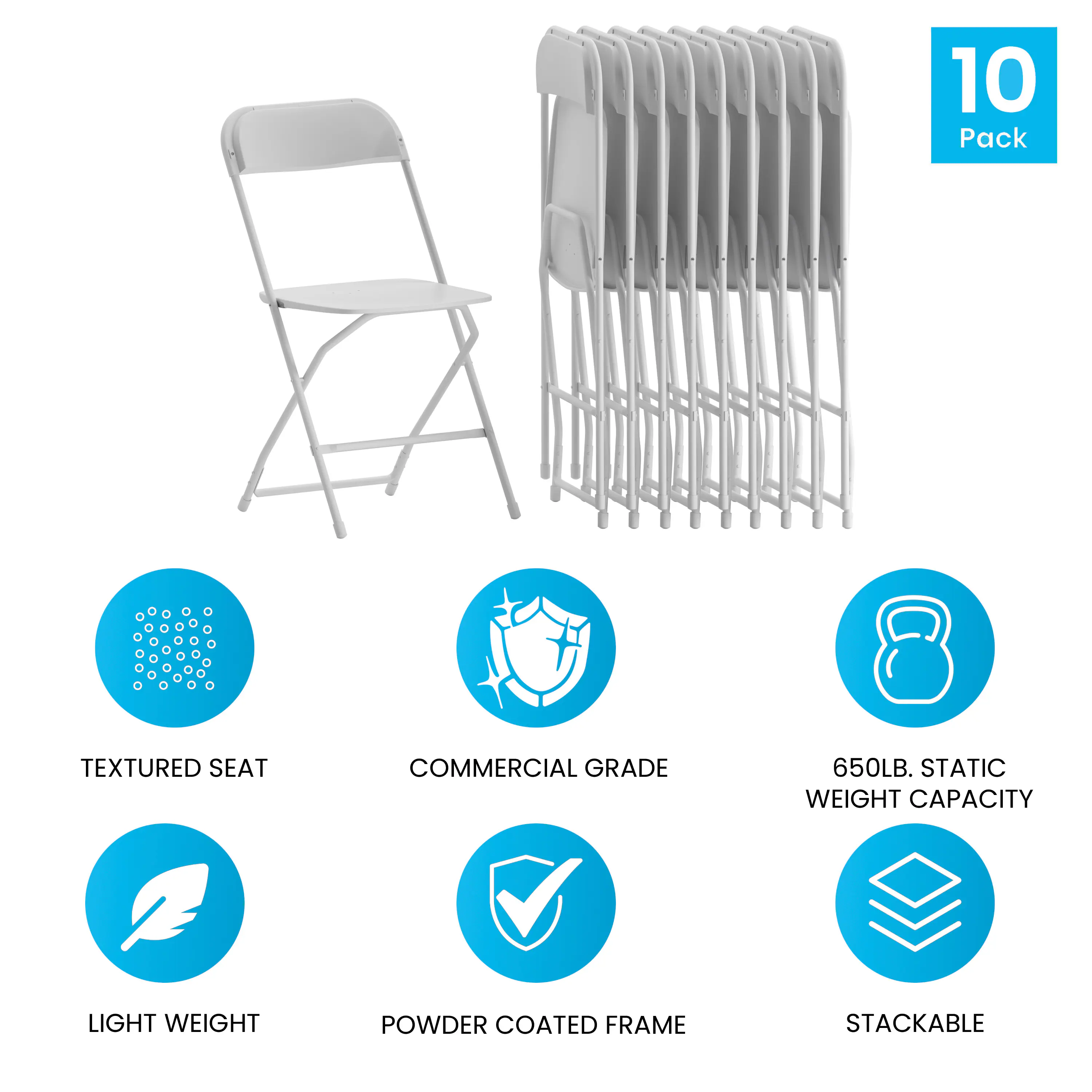 10 Pack  
TEXTURED SEAT  
COMMERCIAL GRADE  
650LB. STATIC WEIGHT CAPACITY  
LIGHT WEIGHT  
POWDER COATED FRAME  
STACKABLE