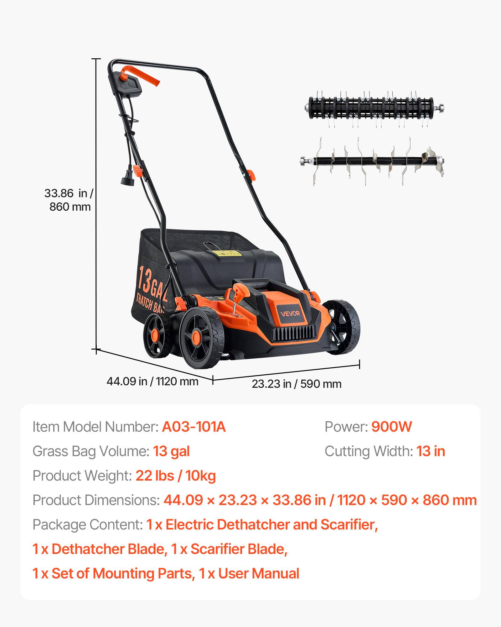 33.86 in/ 860 mm  
13GAL THATCH BAG  
44.09 in 1120 mm  
23.23 in / 590 mm  
Item Model Number: 03-101  
Power: 900W  
Grass Bag Volume: 13 gal  
Cutting Width: 13 in  
Product Weight: 22 lbs 10kg  
Product Dimensions: 44.09 X 23.23 X 33.86 in 1120 X 590 X 860 mm  
Package Content: 1x Electric Dethatcher and Scarifier, 1x Dethatcher Blade, 1x Scarifier Blade, 1x Set of Mounting Parts, 1x User Manual