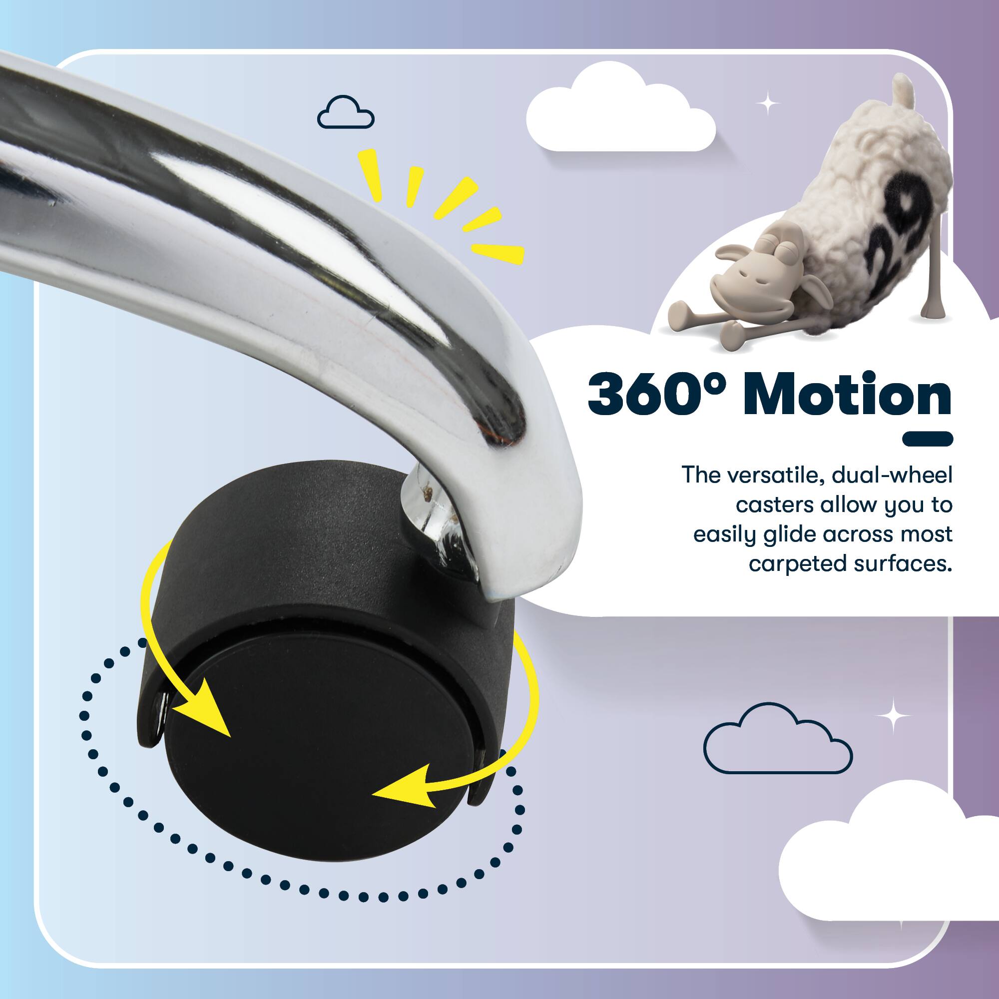360° Motion

The versatile, dual-wheel casters allow you to easily glide across most carpeted surfaces.