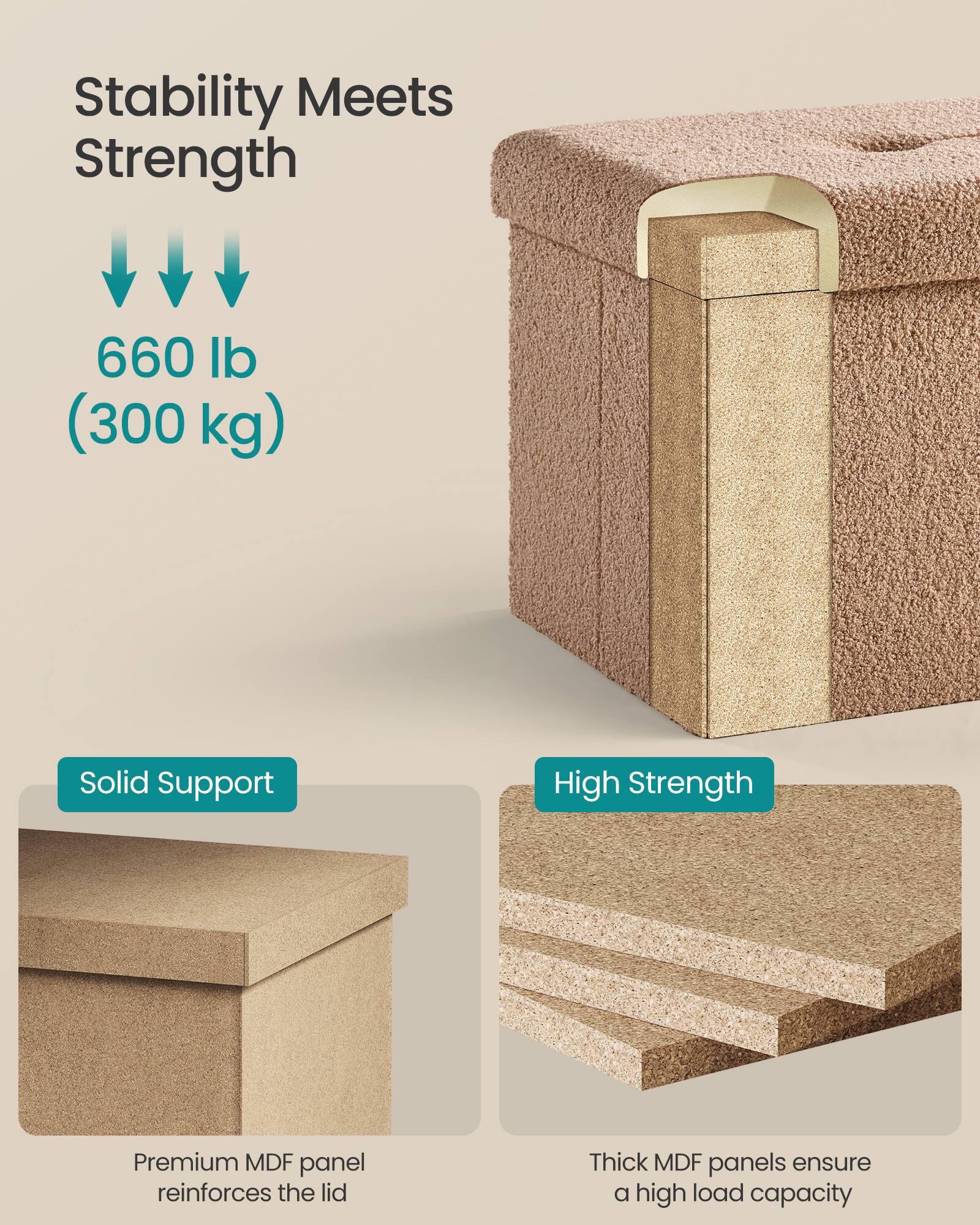 Stability Meets Strength

660 lb (300 kg)

Solid Support  
Premium MDF panel reinforces the lid

High Strength  
Thick MDF panels ensure a high load capacity