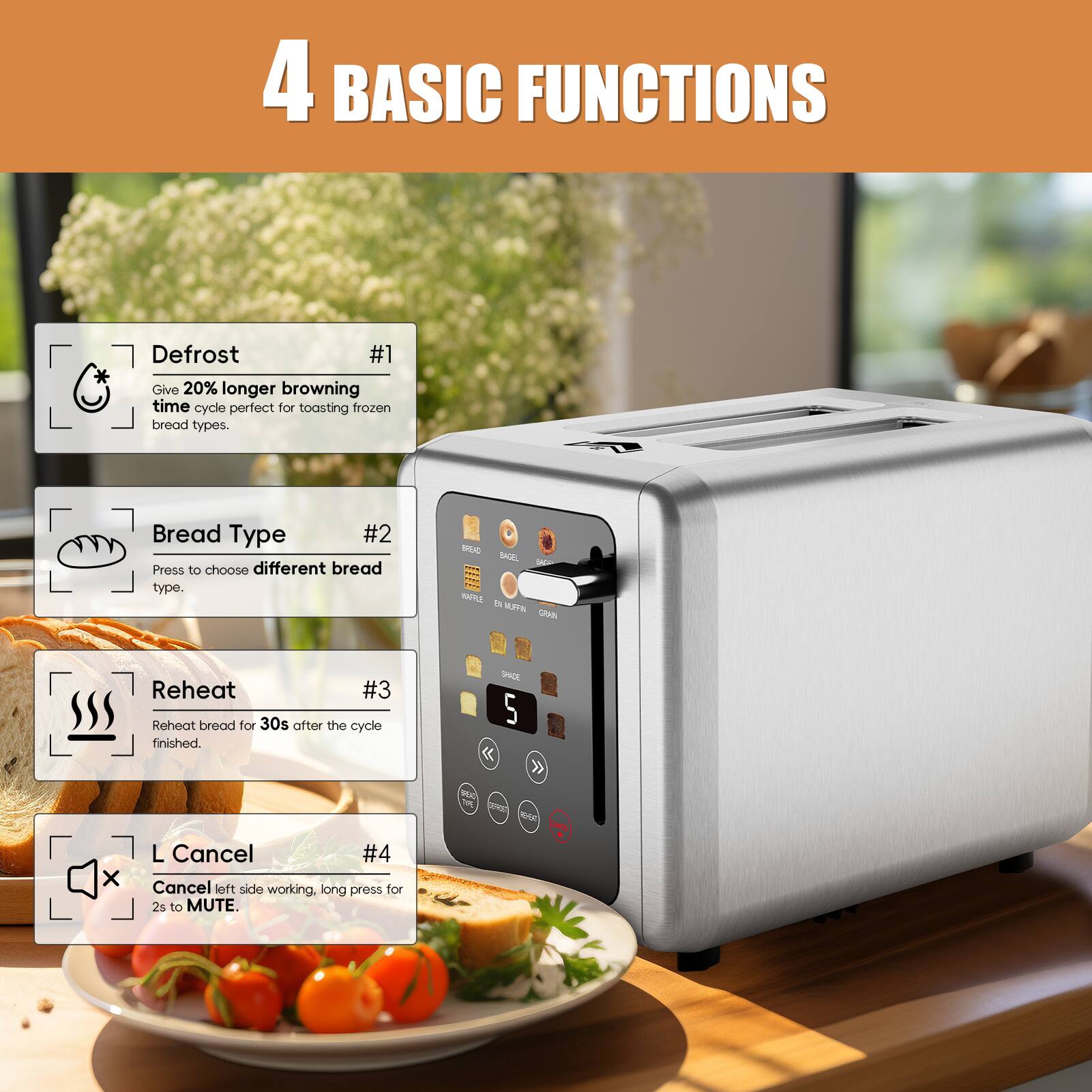 4 BASIC FUNCTIONS

#1 Defrost
Give 20% longer browning time cycle perfect for toasting frozen bread types.

#2 Bread Type
Press to choose different bread type.

#3 Reheat
Reheat bread for 30s after the cycle finished.

#4 L Cancel
Cancel left side working, long press for 2s to MUTE.