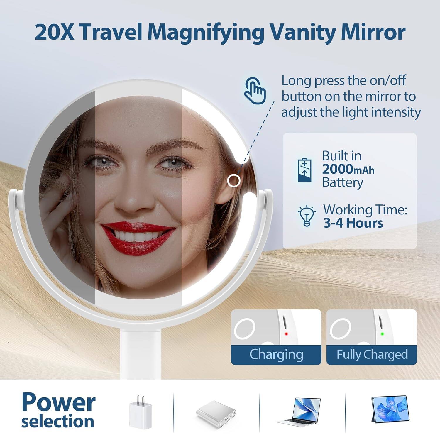 20X Travel Magnifying Vanity Mirror

- Long press the on/off button on the mirror to adjust the light intensity
- Built in 2000mAh Battery
- Working Time: 3-4 Hours
- Charging
- Fully Charged

Power selection