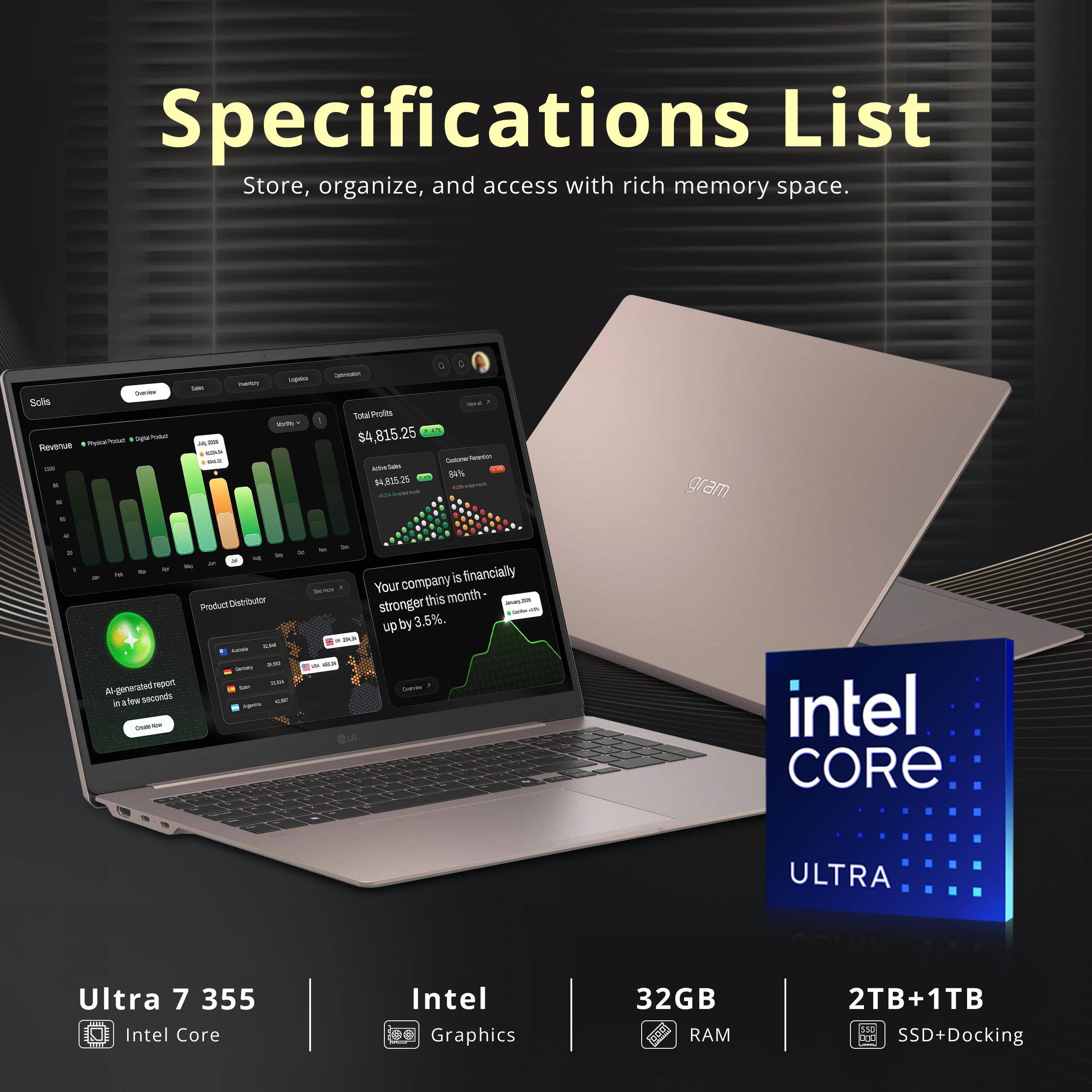 Specifications List  
Store, organize, and access with rich memory space.  

- Solis  
- Total Pulta LA $4,815.25  
- Asa - 4.815.25  
- B% gram  
- Al-generated report in a few seconds  
- Product Distributor  
- Your company is financially stronger this month - up by 3.5%  

- Intel CORE ULTRA  
- Ultra 7 355  
- Intel Core  
- Intel Graphics  
- 32GB RAM  
- 2TB+1TB SSD+Docking