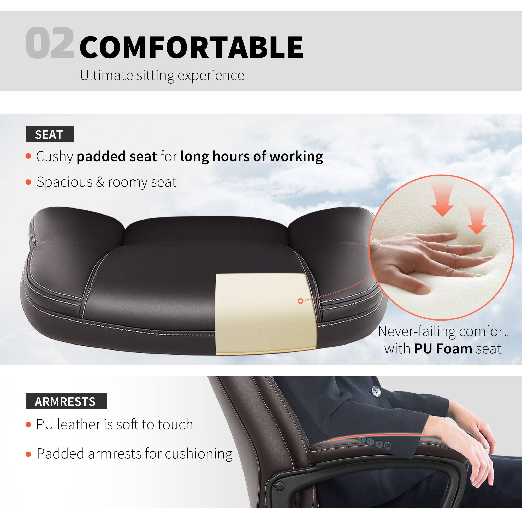 02 COMFORTABLE Ultimate sitting experience

SEAT
Cushy padded seat for long hours of working
Spacious & roomy seat
Never-failing comfort with PU Foam seat

ARMRESTS
PU leather is soft to touch
Padded armrests for cushioning