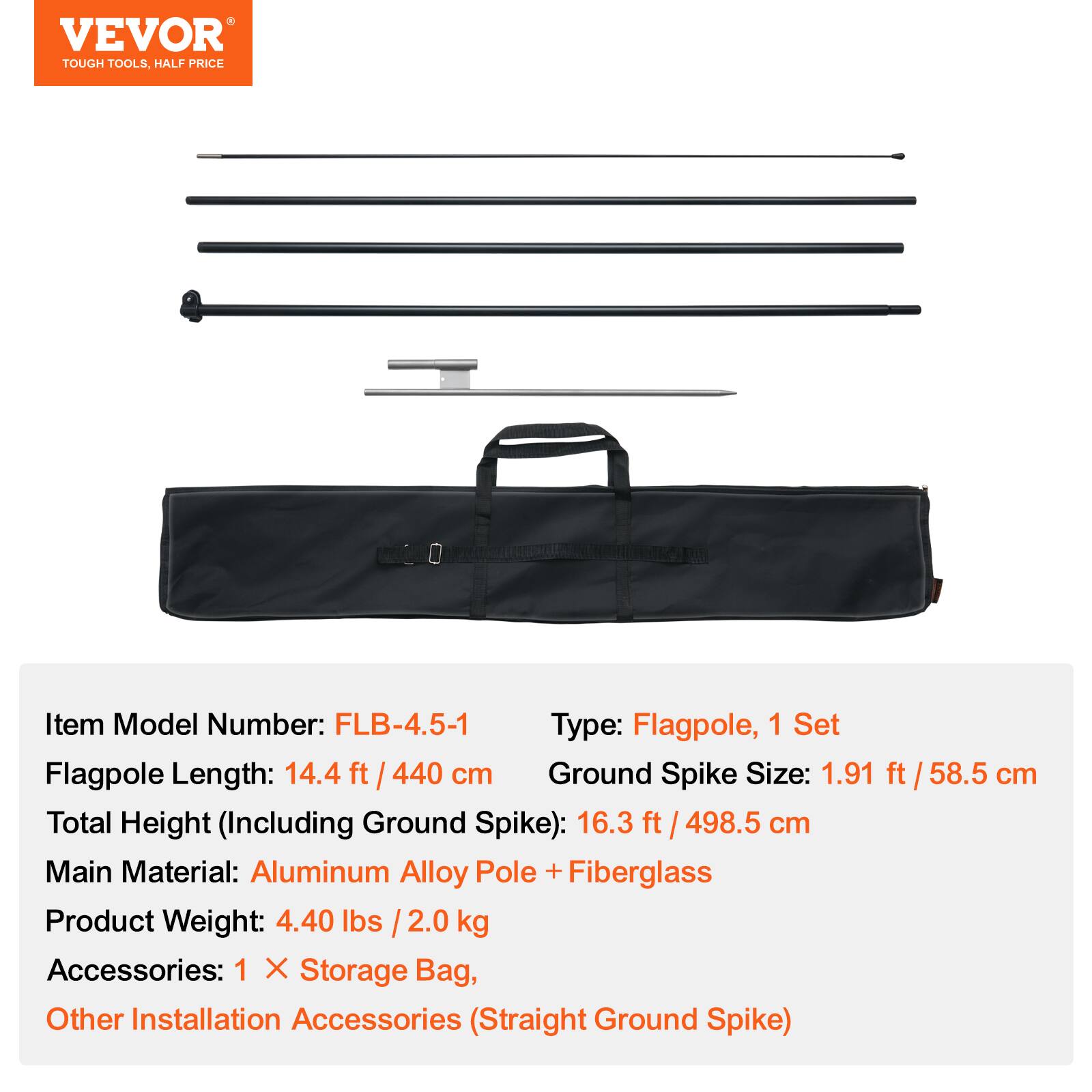 VEVOR TOUGH TOOLS, HALF PRICE

Item Model Number: FLB-4.5-1  
Type: Flagpole, 1 Set  
Flagpole Length: 14.4 ft / 440 cm  
Ground Spike Size: 1.91 ft / 58.5 cm  
Total Height (Including Ground Spike): 16.3 ft / 498.5 cm  
Main Material: Aluminum Alloy Pole + Fiberglass  
Product Weight: 4.40 lbs / 2.0 kg  
Accessories: 1 X Storage Bag, Other Installation Accessories (Straight Ground Spike)