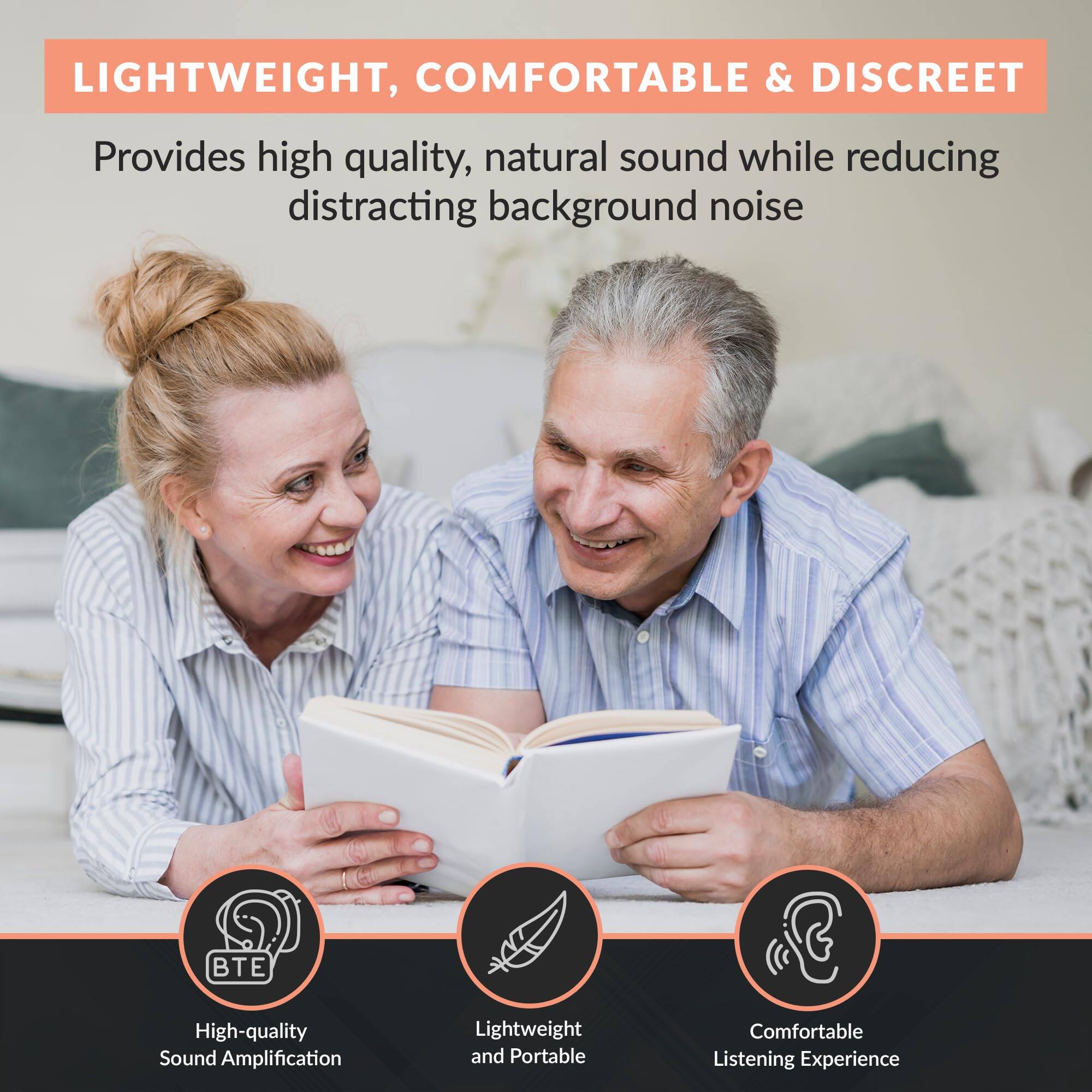 LIGHTWEIGHT, COMFORTABLE & DISCREET

Provides high quality, natural sound while reducing distracting background noise

- High-quality Sound Amplification
- Lightweight and Portable
- Comfortable Listening Experience